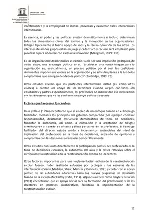 12
incertidumbre y la complejidad de metas– provocan y exacerban tales interacciones
intensificadas.
En esencia, el poder y las políticas afectan dramáticamente e incluso determinan
todas las dimensiones claves del cambio y la innovación en las organizaciones.
Reflejan típicamente el fuerte apoyo de unos y la férrea oposición de los otros. Los
intereses de ambos grupos están en juego y cada truco y recurso será empleado para
provocar o para oponerse con éxito a la innovación (Mangham, 1979: 133).
En las organizaciones tradicionales el cambio suele ser una imposición jerárquica, de
arriba abajo, una estrategia política en sí. “Establecer una nueva imagen para la
organización es, esencialmente, un proceso político por el cual las coaliciones
dominantes imponen sus valores en la organización y se articulan planes a la luz de los
compromisos que emergen del debate político” (Baldridge, 1970: 26).
Otros estudios revelan que los profesores intercambian lealtad (así como otros
valores) a cambio del apoyo de los directores cuando surgen conflictos con
estudiantes y padres. Específicamente, los profesores no manifiestan ese intercambio
con los directores que no les confieren un apoyo político adecuado
Factores que favorecen los cambios
Blase y Blase (1994) encontraron que el empleo de un enfoque basado en el liderazgo
facilitador, mediante los principios del gobierno compartido (por ejemplo construir
responsabilidad, desarrollar estructuras democráticas de toma de decisiones,
fomentar la autonomía, así como la innovación y la aceptación de riesgos)
contribuyeron al sentido de eficacia política por parte de los profesores. El liderazgo
facilitador del director estaba unido a incrementos sustanciales del nivel de
implicación del profesorado en la toma de decisiones, expresión de opiniones y
compromiso con las decisiones alcanzadas democráticamente.
Otros estudios han unido directamente la participación política del profesorado en la
toma de decisiones escolares, la autonomía del aula y la crítica reflexiva sobre el
currículum y la instrucción con la reestructuración exitosa de los centros.
Otros factores importantes para una implementación exitosa de la reestructuración
escolar fueron: haber realizado esfuerzos por proteger a las escuelas de las
interferencias (Slavin, Madden, Shaw, Mainzer y Donnelly, 1993) y contar con el apoyo
político de las autoridades educativas hacia los nuevos programas de desarrollo
basado en la escuela (McCarthy y Still, 1993). Algunos autores como Smyle y Crowson
(1993) encontraron que el apoyo oficial para la formación del profesorado y de los
directores en procesos colaborativos, facilitaba la implementación de la
reestructuración escolar.
 