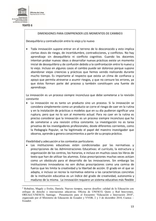 13
TEXTO 3
DIMENSIONES PARA COMPRENDER LOS MOMENTOS DE CAMBIO3
Desequilibrio y contradicción entre lo viejo y lo nuevo
 Toda innovación supone entrar en el terreno de lo desconocido y esto implica
ciertas dosis de riesgo, de incertidumbre, contradicciones, y conflictos. No hay
aprendizaje sin desequilibrio ni conflicto cognitivo. Cuando los docentes
intentan probar nuevas ideas o desarrollar nuevas prácticas existe un momento
inicial de desequilibrio y de confusión debido a la confrontación entre lo nuevo y
lo viejo. Incluso en algunos casos el cambio puede ser doloroso porque supone
abandonar viejas creencias y prácticas que hemos venido realizando durante
mucho tiempo. Es importante al respecto que exista un clima de confianza y
apoyo que permita atreverse a asumir riesgos, y que no censure los errores, ya
que éstos forman parte del proceso y también constituyen una fuente de
aprendizaje.
La innovación es un proceso siempre inconcluso que debe someterse a la revisión
constante
 La innovación no es tanto un producto sino un proceso. Si la innovación se
considera simplemente como un producto se corre el riesgo de caer en la rutina
y en la instalación de prácticas o modelos que en su día pudieron significar una
ruptura, pero que no lo son al momento actual. Para no caer en la rutina es
preciso considerar que la innovación es un proceso siempre inconcluso que ha
de someterse a una revisión crítica constante. La investigación no es tarea
privativa de los investigadores profesionales; desde diferentes corrientes, como
la Pedagogía Popular, se ha legitimado el papel del maestro investigador que
observa, aprende y genera conocimientos a partir de su propia práctica.
Flexibilidad y adecuación a los contextos particulares
 Las instituciones educativas están condicionadas por las normativas y
prescripciones de las Administraciones Educativas: el currículo, la estructura y
organización de los centros, los horarios, e incluso en muchos casos los libros de
texto que han de utilizar los alumnos. Estas prescripciones muchas veces actúan
como un obstáculo para el desarrollo de las innovaciones. Sin embargo las
instituciones innovadoras no ven dichas prescripciones como una camisa de
fuerza que les limita la creatividad y la libertad de acción. El grado en el que se
adapta, e incluso se recrea la normativa externa a las características concretas
de la institución educativa es un índice del grado de creatividad, autonomía y
madurez de la misma. La innovación requiere un sistema educativo más flexible
3
Robalino, Magaly y Eroles, Daniela. Nuevos tiempos, nuevos desafíos: calidad de la Educación con
enfoque de derecho e innovaciones educativas. Oficina de UNESCO, Quito y Red Innovemos,
OREALC/UNESCO, Santiago. Presentación para el Encuentro “Educación e Innovación 2010”,
organizado por el Ministerio de Educación de Ecuador y VVOB, 2 y 3 de diciembre 2010, Cuenca –
Ecuador.
 