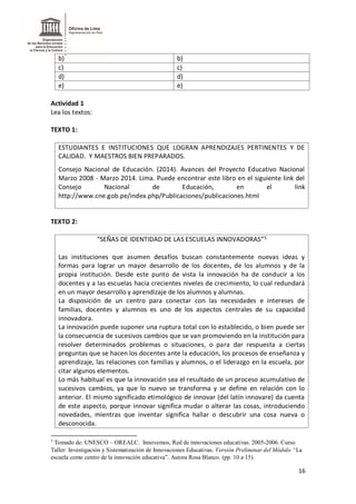 16
b) b)
c) c)
d) d)
e) e)
Actividad 1
Lea los textos:
TEXTO 1:
ESTUDIANTES E INSTITUCIONES QUE LOGRAN APRENDIZAJES PERTINENTES Y DE
CALIDAD. Y MAESTROS BIEN PREPARADOS.
Consejo Nacional de Educación. (2014). Avances del Proyecto Educativo Nacional
Marzo 2008 - Marzo 2014. Lima. Puede encontrar este libro en el siguiente link del
Consejo Nacional de Educación, en el link
http://www.cne.gob.pe/index.php/Publicaciones/publicaciones.html
TEXTO 2:
“SEÑAS DE IDENTIDAD DE LAS ESCUELAS INNOVADORAS”5
Las instituciones que asumen desafíos buscan constantemente nuevas ideas y
formas para lograr un mayor desarrollo de los docentes, de los alumnos y de la
propia institución. Desde este punto de vista la innovación ha de conducir a los
docentes y a las escuelas hacia crecientes niveles de crecimiento, lo cual redundará
en un mayor desarrollo y aprendizaje de los alumnos y alumnas.
La disposición de un centro para conectar con las necesidades e intereses de
familias, docentes y alumnos es uno de los aspectos centrales de su capacidad
innovadora.
La innovación puede suponer una ruptura total con lo establecido, o bien puede ser
la consecuencia de sucesivos cambios que se van promoviendo en la institución para
resolver determinados problemas o situaciones, o para dar respuesta a ciertas
preguntas que se hacen los docentes ante la educación, los procesos de enseñanza y
aprendizaje, las relaciones con familias y alumnos, o el liderazgo en la escuela, por
citar algunos elementos.
Lo más habitual es que la innovación sea el resultado de un proceso acumulativo de
sucesivos cambios, ya que lo nuevo se transforma y se define en relación con lo
anterior. El mismo significado etimológico de innovar (del latín innovare) da cuenta
de este aspecto, porque innovar significa mudar o alterar las cosas, introduciendo
novedades, mientras que inventar significa hallar o descubrir una cosa nueva o
desconocida.
5
Tomado de: UNESCO – OREALC. Innovemos, Red de innovaciones educativas. 2005-2006. Curso
Taller: Investigación y Sistematización de Innovaciones Educativas. Versión Preliminar del Módulo “La
escuela como centro de la innovación educativa”. Autora Rosa Blanco. (pp. 10 a 15).
 
