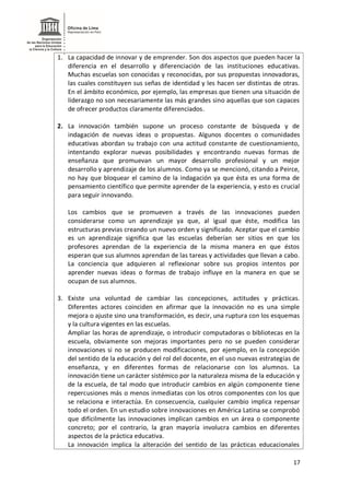 17
1. La capacidad de innovar y de emprender. Son dos aspectos que pueden hacer la
diferencia en el desarrollo y diferenciación de las instituciones educativas.
Muchas escuelas son conocidas y reconocidas, por sus propuestas innovadoras,
las cuales constituyen sus señas de identidad y les hacen ser distintas de otras.
En el ámbito económico, por ejemplo, las empresas que tienen una situación de
liderazgo no son necesariamente las más grandes sino aquellas que son capaces
de ofrecer productos claramente diferenciados.
2. La innovación también supone un proceso constante de búsqueda y de
indagación de nuevas ideas o propuestas. Algunos docentes o comunidades
educativas abordan su trabajo con una actitud constante de cuestionamiento,
intentando explorar nuevas posibilidades y encontrando nuevas formas de
enseñanza que promuevan un mayor desarrollo profesional y un mejor
desarrollo y aprendizaje de los alumnos. Como ya se mencionó, citando a Peirce,
no hay que bloquear el camino de la indagación ya que ésta es una forma de
pensamiento científico que permite aprender de la experiencia, y esto es crucial
para seguir innovando.
Los cambios que se promueven a través de las innovaciones pueden
considerarse como un aprendizaje ya que, al igual que éste, modifica las
estructuras previas creando un nuevo orden y significado. Aceptar que el cambio
es un aprendizaje significa que las escuelas deberían ser sitios en que los
profesores aprendan de la experiencia de la misma manera en que éstos
esperan que sus alumnos aprendan de las tareas y actividades que llevan a cabo.
La conciencia que adquieren al reflexionar sobre sus propios intentos por
aprender nuevas ideas o formas de trabajo influye en la manera en que se
ocupan de sus alumnos.
3. Existe una voluntad de cambiar las concepciones, actitudes y prácticas.
Diferentes actores coinciden en afirmar que la innovación no es una simple
mejora o ajuste sino una transformación, es decir, una ruptura con los esquemas
y la cultura vigentes en las escuelas.
Ampliar las horas de aprendizaje, o introducir computadoras o bibliotecas en la
escuela, obviamente son mejoras importantes pero no se pueden considerar
innovaciones si no se producen modificaciones, por ejemplo, en la concepción
del sentido de la educación y del rol del docente, en el uso nuevas estrategias de
enseñanza, y en diferentes formas de relacionarse con los alumnos. La
innovación tiene un carácter sistémico por la naturaleza misma de la educación y
de la escuela, de tal modo que introducir cambios en algún componente tiene
repercusiones más o menos inmediatas con los otros componentes con los que
se relaciona e interactúa. En consecuencia, cualquier cambio implica repensar
todo el orden. En un estudio sobre innovaciones en América Latina se comprobó
que difícilmente las innovaciones implican cambios en un área o componente
concreto; por el contrario, la gran mayoría involucra cambios en diferentes
aspectos de la práctica educativa.
La innovación implica la alteración del sentido de las prácticas educacionales
 