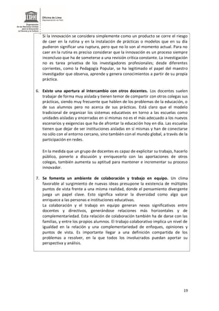 19
Si la innovación se considera simplemente como un producto se corre el riesgo
de caer en la rutina y en la instalación de prácticas o modelos que en su día
pudieron significar una ruptura, pero que no lo son al momento actual. Para no
caer en la rutina es preciso considerar que la innovación es un proceso siempre
inconcluso que ha de someterse a una revisión crítica constante. La investigación
no es tarea privativa de los investigadores profesionales; desde diferentes
corrientes, como la Pedagogía Popular, se ha legitimado el papel del maestro
investigador que observa, aprende y genera conocimientos a partir de su propia
práctica.
6. Existe una apertura al intercambio con otros docentes. Los docentes suelen
trabajar de forma muy aislada y tienen temor de compartir con otros colegas sus
prácticas, siendo muy frecuente que hablen de los problemas de la educación, o
de sus alumnos pero no acerca de sus prácticas. Está claro que el modelo
tradicional de organizar los sistemas educativos en torno a las escuelas como
unidades aisladas y encerradas en sí mismas no es el más adecuado a los nuevos
escenarios y exigencias que ha de afrontar la educación hoy en día. Las escuelas
tienen que dejar de ser instituciones aisladas en sí mismas y han de conectarse
no sólo con el entorno cercano, sino también con el mundo global, a través de la
participación en redes.
En la medida que un grupo de docentes es capaz de explicitar su trabajo, hacerlo
público, ponerlo a discusión y enriquecerlo con las aportaciones de otros
colegas, también aumenta su aptitud para mantener e incrementar su proceso
innovador.
7. Se fomenta un ambiente de colaboración y trabajo en equipo. Un clima
favorable al surgimiento de nuevas ideas presupone la existencia de múltiples
puntos de vista frente a una misma realidad, donde el pensamiento divergente
juega un papel clave. Esto significa valorar la diversidad como algo que
enriquece a las personas e instituciones educativas.
La colaboración y el trabajo en equipo generan nexos significativos entre
docentes y directivos, generándose relaciones más horizontales y de
complementariedad. Esta relación de colaboración también ha de darse con las
familias, y entre los propios alumnos. El trabajo colaborativo implica un nivel de
igualdad en la relación y una complementariedad de enfoques, opiniones y
puntos de vista. Es importante llegar a una definición compartida de los
problemas a resolver, en la que todos los involucrados puedan aportar su
perspectiva y análisis.
 