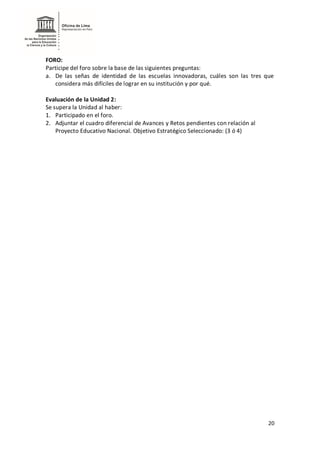 20
FORO:
Participe del foro sobre la base de las siguientes preguntas:
a. De las señas de identidad de las escuelas innovadoras, cuáles son las tres que
considera más difíciles de lograr en su institución y por qué.
Evaluación de la Unidad 2:
Se supera la Unidad al haber:
1. Participado en el foro.
2. Adjuntar el cuadro diferencial de Avances y Retos pendientes con relación al
Proyecto Educativo Nacional. Objetivo Estratégico Seleccionado: (3 ó 4)
 