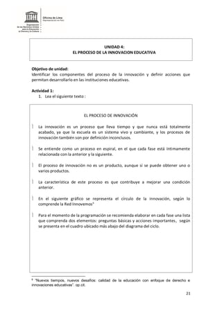 21
UNIDAD 4:
EL PROCESO DE LA INNOVACION EDUCATIVA
Objetivo de unidad:
Identificar los componentes del proceso de la innovación y definir acciones que
permitan desarrollarlo en las instituciones educativas.
Actividad 1:
1. Lea el siguiente texto :
EL PROCESO DE INNOVACIÓN
 La innovación es un proceso que lleva tiempo y que nunca está totalmente
acabado, ya que la escuela es un sistema vivo y cambiante, y los procesos de
innovación también son por definición inconclusos.
 Se entiende como un proceso en espiral, en el que cada fase está íntimamente
relacionada con la anterior y la siguiente.
 El proceso de innovación no es un producto, aunque sí se puede obtener uno o
varios productos.
 La característica de este proceso es que contribuye a mejorar una condición
anterior.
 En el siguiente gráfico se representa el círculo de la innovación, según lo
comprende la Red Innovemos6
 Para el momento de la programación se recomienda elaborar en cada fase una lista
que comprenda dos elementos: preguntas básicas y acciones importantes, según
se presenta en el cuadro ubicado más abajo del diagrama del ciclo.
6
“Nuevos tiempos, nuevos desafíos: calidad de la educación con enfoque de derecho e
innovaciones educativas”. op.cit.
 