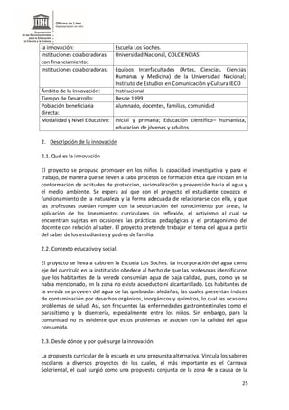 25
la innovación: Escuela Los Soches.
Instituciones colaboradoras
con financiamiento:
Universidad Nacional, COLCIENCIAS.
Instituciones colaboradoras: Equipos Interfacultades (Artes, Ciencias, Ciencias
Humanas y Medicina) de la Universidad Nacional;
Instituto de Estudios en Comunicación y Cultura IECO
Ámbito de la Innovación: Institucional
Tiempo de Desarrollo: Desde 1999
Población beneficiaria
directa:
Alumnado, docentes, familias, comunidad
Modalidad y Nivel Educativo: Inicial y primaria; Educación científico– humanista,
educación de jóvenes y adultos
2. Descripción de la innovación
2.1. Qué es la innovación
El proyecto se propuso promover en los niños la capacidad investigativa y para el
trabajo, de manera que se lleven a cabo procesos de formación ética que incidan en la
conformación de actitudes de protección, racionalización y prevención hacia el agua y
el medio ambiente. Se espera así que con el proyecto el estudiante conozca el
funcionamiento de la naturaleza y la forma adecuada de relacionarse con ella, y que
las profesoras puedan romper con la sectorización del conocimiento por áreas, la
aplicación de los lineamientos curriculares sin reflexión, el activismo al cual se
encuentran sujetas en ocasiones las prácticas pedagógicas y el protagonismo del
docente con relación al saber. El proyecto pretende trabajar el tema del agua a partir
del saber de los estudiantes y padres de familia.
2.2. Contexto educativo y social.
El proyecto se lleva a cabo en la Escuela Los Soches. La incorporación del agua como
eje del currículo en la institución obedece al hecho de que las profesoras identificaron
que los habitantes de la vereda consumían agua de baja calidad, pues, como ya se
había mencionado, en la zona no existe acueducto ni alcantarillado. Los habitantes de
la vereda se proveen del agua de las quebradas aledañas, las cuales presentan índices
de contaminación por desechos orgánicos, inorgánicos y químicos, lo cual les ocasiona
problemas de salud. Así, son frecuentes las enfermedades gastrointestinales como el
parasitismo y la disentería, especialmente entre los niños. Sin embargo, para la
comunidad no es evidente que estos problemas se asocian con la calidad del agua
consumida.
2.3. Desde dónde y por qué surge la innovación.
La propuesta curricular de la escuela es una propuesta alternativa. Vincula los saberes
escolares a diversos proyectos de los cuales, el más importante es el Carnaval
Soloriental, el cual surgió como una propuesta conjunta de la zona 4e a causa de la
 