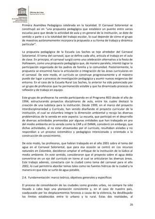 26
Primera Asamblea Pedagógica celebrada en la localidad. El Carnaval Soloriental se
constituyó así en “una propuesta pedagógica que establece un puente entre varias
escuelas para que desde la actividad de aula y en general de la institución, se dote de
sentido a parte o a la totalidad del trabajo escolar, lo cual depende de cómo el grupo
de maestros autónomamente incorpora la propuesta a su forma de trabajo y dinámica
particular”.
La propuesta pedagógica de la Escuela Los Soches se teje alrededor del Carnaval
Soloriental. El tema del carnaval, que se define cada año, articula el trabajo en el aula
de clase. En principio, el carnaval surgió como una celebración alternativa a la fiesta de
Halloween, como una propuesta pedagógica que, de manera paralela, intentó lograr la
participación organizada de los padres de familia y la comunidad. Posteriormente, la
propuesta se encaminó hacia la articulación o integración de las áreas curriculares en
el carnaval. De este modo, el currículo se construye progresivamente y el maestro
puede dar lugar a procesos de investigación pedagógica y asumir nuevas exigencias del
entorno. En el caso de la Escuela Rural Los Soches, lo anterior ha sido potenciado por
un grupo de profesoras que ha permanecido estable y que ha dinamizado procesos de
reflexión y de trabajo en equipo.
Este grupo de profesoras ha venido participando en el Programa RED desde el año de
1994, estructurando proyectos disciplinares de aula, entre los cuales destacó la
creación de una ludoteca para la institución. Desde 1999, en el marco del proyecto
Interdisciplinariedad y Currículo, han venido diseñando el proyecto curricular de la
institución, el cual se vislumbra integre la dimensión ambiental y recoja las diversas
problemáticas de la vereda en este aspecto. La escuela, que participó en el desarrollo
de diversas actividades promovidas por algunas entidades que han trabajado en pro
del medio ambiente en la vereda como la CAR y el DAMA, consideró sin embargo, que
dichas actividades, al no estar atravesadas por el currículo, resultaban aisladas y no
respondían a un proceso sistemático y pedagógico intencionado y orientado a la
construcción de conocimiento.
De este modo, las profesoras, que habían trabajado en el año 2001 sobre el tema del
agua en el Carnaval Soloriental, que para esa ocasión se centró en Los recursos
naturales en Colombia, decidieron ampliar el enfoque de la institución de lo lúdico al
medio ambiente. En este sentido, consideraron que el proyecto sobre el agua debía
convertirse en un eje del currículo en torno al cual se articularan las diversas áreas.
Este trabajo además, conectaría con la ciudad como tema del carnaval para el año
2002, lo cual permitiría abordar temas tales como las fuentes hídricas de la ciudad y la
manera en que ésta se surte de agua potable.
2.4. Fundamentación: marco teórico, objetivos generales y específicos
El proceso de consolidación de las ciudades como grandes urbes, no siempre ha sido
llevado a cabo bajo una planeación consistente y, en el caso de nuestro país,
coadyuvado por los desplazamientos forzosos a causa de la violencia, ha desdibujado
los límites establecidos entre lo urbano y lo rural. Estas dos realidades, al
 