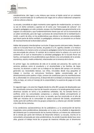 27
compenetrarse, dan lugar a una mixtura que recrea el tejido social en un contexto
cultural caracterizado por la confluencia de rasgos de la cultura tradicional campesina
y de las culturas urbanas.
La escuela, concebida en algún momento como agente de modernización, se recrea a
su vez en dicho contexto y aparece en él como una “encrucijada de culturas”. Un
proyecto pedagógico en este contexto, escapa a las finalidades que generalmente se le
asignan a la educación y que fundamentalmente tienen que ver con la transmisión de
un saber constituido, para dar lugar a procesos de conocimiento de la realidad local e
incidir, a partir de ellos, en las problemáticas que afectan a las diversas comunidades
que hacen parte de dicha realidad. Lo pedagógico, entonces, se convierte en un factor
de reconocimiento de la diversidad cultural.
Hablar del proyecto interdisciplinar curricular El agua asunto vital para todos, llevado a
cabo en la Escuela Rural Los Soches, de grados 0 a 5º, significa atender a la mixtura
mencionada y a la manera como un proyecto pedagógico toma forma precisamente en
esa encrucijada de culturas. El carácter de la mixtura entre lo urbano y lo rural en el
contexto en el cual se desenvuelve la actividad pedagógica de la Escuela Rural Los
Soches, corresponde a tres problemáticas que afectan a las comunidades de la vereda:
económica, social y medio ambiental, relacionadas con la tenencia de la tierra.
En primer lugar, las condiciones de vida en la vereda son precarias. No cuenta con
servicios públicos como el acueducto y el alcantarillado y las familias, de bajos
recursos, no alcanzan a cubrir con su trabajo en las labores del campo o en servicios
generales sus necesidades básicas. Los niños, vinculados desde muy pequeños al
trabajo e inscritos en estructuras familiares rígidas caracterizadas por el
distanciamiento entre padres e hijos, carecen de condiciones para las manifestaciones
de su afectividad. En consecuencia, el desarrollo de la oralidad y la lectoescritura en los
niños es bajo, así como el manejo de la corporalidad y la ausencia de juego en la vida
cotidiana.
En segundo lugar, a la zona han llegado desde los años 80´s grupos de desplazados que
han constituido comunas y barrios de invasión cercanos a la vereda generando nuevas
dinámicas sociales en torno a los problemas señalados. Así, ha tomado forma un
conflicto entre las comunidades campesinas y urbanas debido principalmente al
aumento de la delincuencia en la zona. La escuela, que fue construida en el año de
1964 por iniciativa de la comunidad sin apoyo sustancial del Estado, actualmente
recibe parte del conflicto entre los grupos campesinos y urbanos por atender también
a los niños de las comunas.
A las condiciones socioeconómicas de los pobladores y a la construcción de barrios
marginales como problemáticas destacadas en la zona, se ha añadido la degradación
del ambiente por la contaminación de las fuentes hídricas y el intento de urbanización
de la vereda por parte del Instituto de Desarrollo Urbano. La escuela, inscrita en la
comunidad y atravesada por estas problemáticas, ha venido trazando desde hace once
años, gracias al trabajo inicial de un grupo de maestras influidas por el dinamismo
 