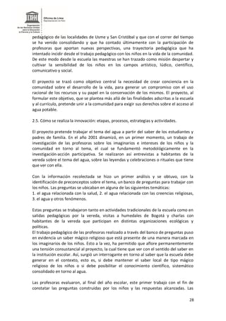 28
pedagógico de las localidades de Usme y San Cristóbal y que con el correr del tiempo
se ha venido consolidando y que ha contado últimamente con la participación de
profesoras que aportan nuevas perspectivas, una trayectoria pedagógica que ha
intentado incidir desde el trabajo pedagógico con los niños en la vida de la comunidad.
De este modo desde la escuela las maestras se han trazado como misión despertar y
cultivar la sensibilidad de los niños en los campos artístico, lúdico, científico,
comunicativo y social.
El proyecto se trazó como objetivo central la necesidad de crear conciencia en la
comunidad sobre el desarrollo de la vida, para generar un compromiso con el uso
racional de los recursos y su papel en la conservación de los mismos. El proyecto, al
formular este objetivo, que se plantea más allá de las finalidades adscritas a la escuela
y al currículo, pretende unir a la comunidad para exigir sus derechos sobre el acceso al
agua potable.
2.5. Cómo se realiza la innovación: etapas, procesos, estrategias y actividades.
El proyecto pretende trabajar el tema del agua a partir del saber de los estudiantes y
padres de familia. En el año 2001 dinamizó, en un primer momento, un trabajo de
investigación de las profesoras sobre los imaginarios e intereses de los niños y la
comunidad en torno al tema, el cual se fundamentó metodológicamente en la
investigación-acción participativa. Se realizaron así entrevistas a habitantes de la
vereda sobre el tema del agua, sobre las leyendas y celebraciones o rituales que tiene
que ver con ella.
Con la información recolectada se hizo un primer análisis y se obtuvo, con la
identificación de preconceptos sobre el tema, un banco de preguntas para trabajar con
los niños. Las preguntas se ubicaban en alguna de las siguientes temáticas:
1. el agua relacionada con la salud, 2. el agua relacionada con las creencias religiosas,
3. el agua y otros fenómenos.
Estas preguntas se trabajaron tanto en actividades tradicionales de la escuela como en
salidas pedagógicas por la vereda, visitas a humedales de Bogotá y charlas con
habitantes de la vereda que participan en distintas organizaciones ecológicas y
políticas.
El trabajo pedagógico de las profesoras realizado a través del banco de preguntas puso
en evidencia un saber mágico religioso que está presente de una manera marcada en
los imaginarios de los niños. Esto a la vez, ha permitido que aflore permanentemente
una tensión consustancial al proyecto, la cual tiene que ver con el sentido del saber en
la institución escolar. Así, surgió un interrogante en torno al saber que la escuela debe
generar en el contexto, esto es, si debe mantener el saber local de tipo mágico
religioso de los niños o si debe posibilitar el conocimiento científico, sistemático
consolidado en torno al agua.
Las profesoras evaluaron, al final del año escolar, este primer trabajo con el fin de
constatar las preguntas construidas por los niños y las respuestas alcanzadas. Las
 
