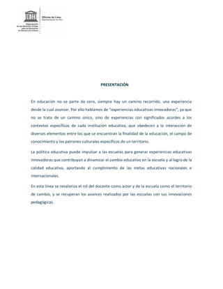 PRESENTACIÓN
En educación no se parte de cero, siempre hay un camino recorrido, una experiencia
desde la cual avanzar. Por ello hablamos de “experiencias educativas innovadoras”, ya que
no se trata de un camino único, sino de experiencias con significados acordes a los
contextos específicos de cada institución educativa, que obedecen a la interacción de
diversos elementos entre los que se encuentran la finalidad de la educación, el campo de
conocimiento y los patrones culturales específicos de un territorio.
La política educativa puede impulsar a las escuelas para generar experiencias educativas
innovadoras que contribuyan a dinamizar el cambio educativo en la escuela y al logro de la
calidad educativa, aportando al cumplimiento de las metas educativas nacionales e
internacionales.
En esta línea se revaloriza el rol del docente como actor y de la escuela como el territorio
de cambio, y se recuperan los avances realizados por las escuelas con sus innovaciones
pedagógicas.
 