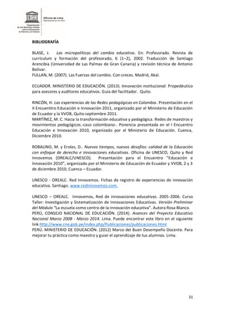 31
BIBLIOGRAFÍA
BLASE, J. Las micropolíticas del cambio educativo. En: Profesorado. Revista de
currículum y formación del profesorado, 6 (1–2), 2002. Traducción de Santiago
Arencibia (Universidad de Las Palmas de Gran Canaria) y revisión técnica de Antonio
Bolívar.
FULLAN, M. (2007). Las Fuerzas del cambio. Con creces. Madrid, Akal.
ECUADOR. MINISTERIO DE EDUCACIÓN. (2013). Innovación institucional. Propedéutico
para asesores y auditores educativos. Guía del facilitador. Quito.
RINCÓN, H. Las experiencias de las Redes pedagógicas en Colombia. Presentación en el
II Encuenttro Educación e Innovación 2011, organizado por el Ministerio de Educación
de Ecuador y la VVOB, Quito septiembre 2011.
MARTÍNEZ, M. C. Hacia la transformación educativa y pedagógica. Redes de maestros y
movimientos pedagógicos.-caso colombiano-. Ponencia presentada en el I Encuentro
Educación e Innovación 2010, organizado por el Ministerio de Educación. Cuenca,
Diciembre 2010.
ROBALINO, M. y Eroles, D.. Nuevos tiempos, nuevos desafíos: calidad de la Educación
con enfoque de derecho e innovaciones educativas. Oficina de UNESCO, Quito y Red
Innovemos (OREALC/UNESCO). Presentación para el Encuentro “Educación e
Innovación 2010”, organizado por el Ministerio de Educación de Ecuador y VVOB, 2 y 3
de diciembre 2010, Cuenca – Ecuador.
UNESCO - OREALC. Red Innovemos. Fichas de registro de experiencias de innovación
educativa. Santiago. www.redinnovemos.com.
UNESCO – OREALC. Innovemos, Red de innovaciones educativas. 2005-2006. Curso
Taller: Investigación y Sistematización de Innovaciones Educativas. Versión Preliminar
del Módulo “La escuela como centro de la innovación educativa”. Autora Rosa Blanco.
PERÚ, CONSEJO NACIONAL DE EDUCACIÓN. (2014). Avances del Proyecto Educativo
Nacional Marzo 2008 - Marzo 2014. Lima. Puede encontrar este libro en el siguiente
link http://www.cne.gob.pe/index.php/Publicaciones/publicaciones.html
PERÚ. MINISTERIO DE EDUCACIÓN. (2012) Marco del Buen Desempeño Docente. Para
mejorar tu práctica como maestro y guiar el aprendizaje de tus alumnos. Lima.
 