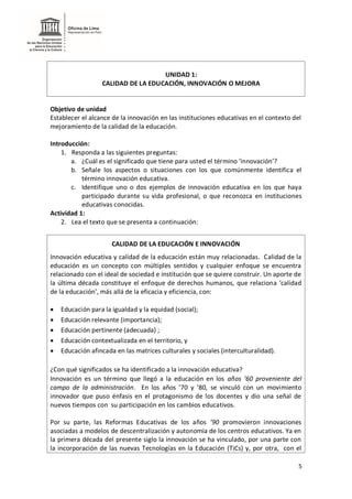 5
UNIDAD 1:
CALIDAD DE LA EDUCACIÓN, INNOVACIÓN O MEJORA
Objetivo de unidad
Establecer el alcance de la innovación en las instituciones educativas en el contexto del
mejoramiento de la calidad de la educación.
Introducción:
1. Responda a las siguientes preguntas:
a. ¿Cuál es el significado que tiene para usted el término ‘innovación’?
b. Señale los aspectos o situaciones con los que comúnmente identifica el
término innovación educativa.
c. Identifique uno o dos ejemplos de innovación educativa en los que haya
participado durante su vida profesional, o que reconozca en instituciones
educativas conocidas.
Actividad 1:
2. Lea el texto que se presenta a continuación:
CALIDAD DE LA EDUCACIÓN E INNOVACIÓN
Innovación educativa y calidad de la educación están muy relacionadas. Calidad de la
educación es un concepto con múltiples sentidos y cualquier enfoque se encuentra
relacionado con el ideal de sociedad e institución que se quiere construir. Un aporte de
la última década constituye el enfoque de derechos humanos, que relaciona ‘calidad
de la educación’, más allá de la eficacia y eficiencia, con:
 Educación para la igualdad y la equidad (social);
 Educación relevante (importancia);
 Educación pertinente (adecuada) ;
 Educación contextualizada en el territorio, y
 Educación afincada en las matrices culturales y sociales (interculturalidad).
¿Con qué significados se ha identificado a la innovación educativa?
Innovación es un término que llegó a la educación en los años ’60 proveniente del
campo de la administración. En los años ’70 y ’80, se vinculó con un movimiento
innovador que puso énfasis en el protagonismo de los docentes y dio una señal de
nuevos tiempos con su participación en los cambios educativos.
Por su parte, las Reformas Educativas de los años ’90 promovieron innovaciones
asociadas a modelos de descentralización y autonomía de los centros educativos. Ya en
la primera década del presente siglo la innovación se ha vinculado, por una parte con
la incorporación de las nuevas Tecnologías en la Educación (TiCs) y, por otra, con el
 