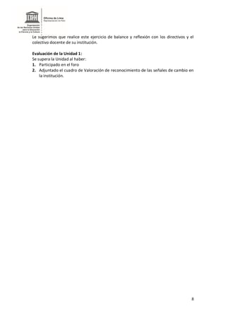 8
Le sugerimos que realice este ejercicio de balance y reflexión con los directivos y el
colectivo docente de su institución.
Evaluación de la Unidad 1:
Se supera la Unidad al haber:
1. Participado en el foro
2. Adjuntado el cuadro de Valoración de reconocimiento de las señales de cambio en
la institución.
 