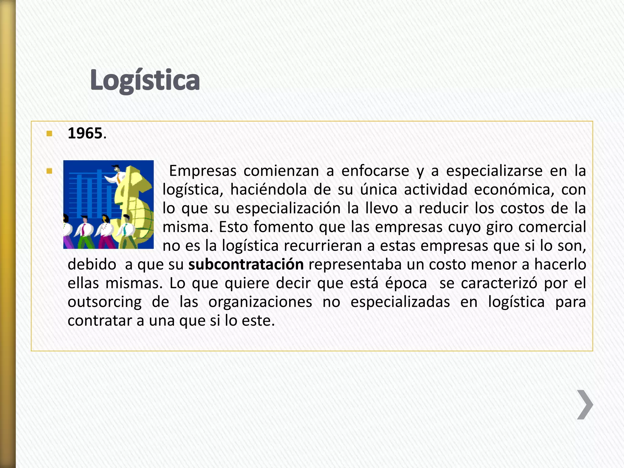  1965. 
 Empresas comienzan a enfocarse y a especializarse en la 
logística, haciéndola de su única actividad económica, con 
lo que su especialización la llevo a reducir los costos de la 
misma. Esto fomento que las empresas cuyo giro comercial 
no es la logística recurrieran a estas empresas que si lo son, 
debido a que su subcontratación representaba un costo menor a hacerlo 
ellas mismas. Lo que quiere decir que está época se caracterizó por el 
outsorcing de las organizaciones no especializadas en logística para 
contratar a una que si lo este. 
 