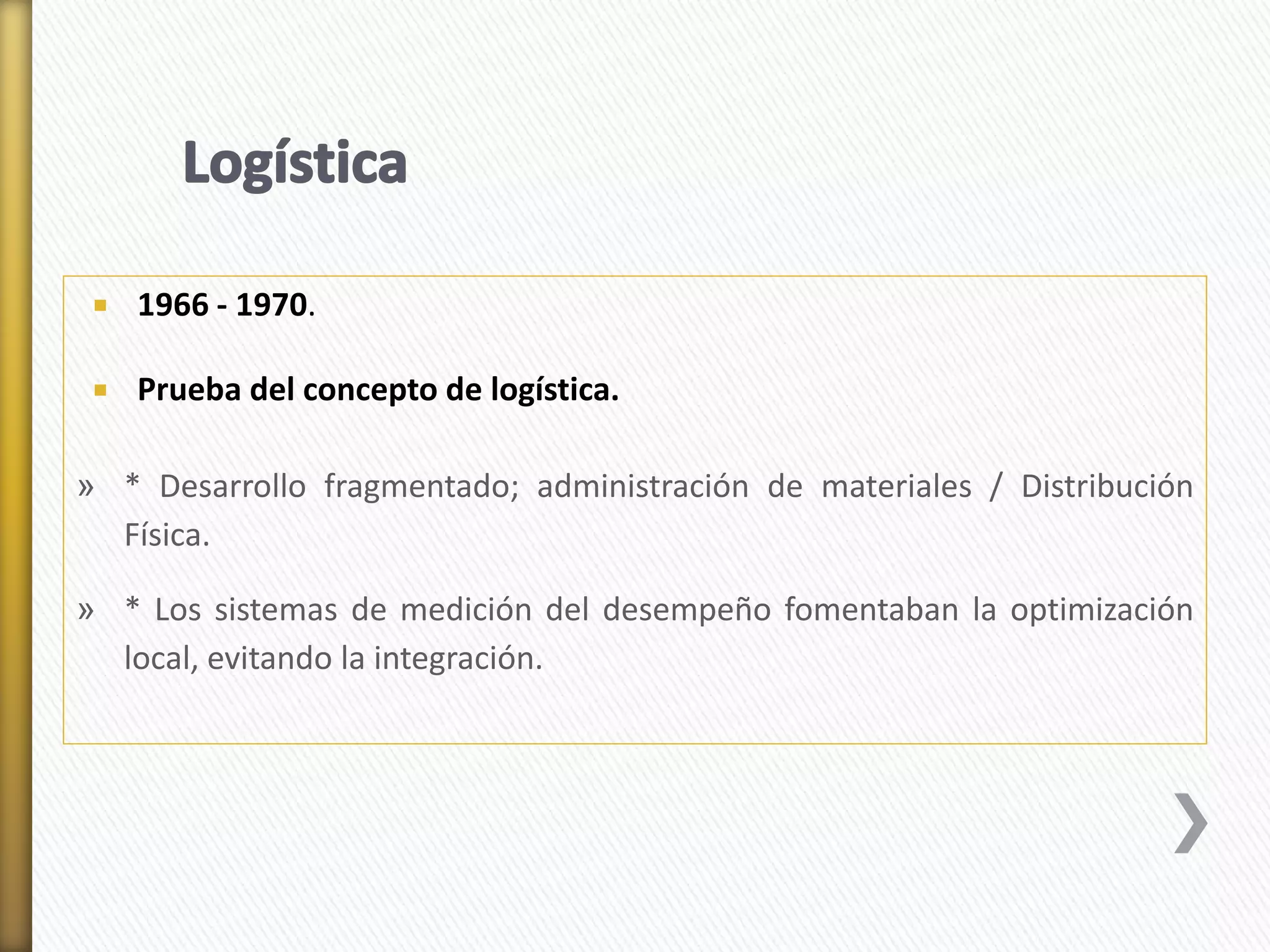 1966 - 1970. 
 Prueba del concepto de logística. 
» * Desarrollo fragmentado; administración de materiales / Distribución 
Física. 
» * Los sistemas de medición del desempeño fomentaban la optimización 
local, evitando la integración. 
 