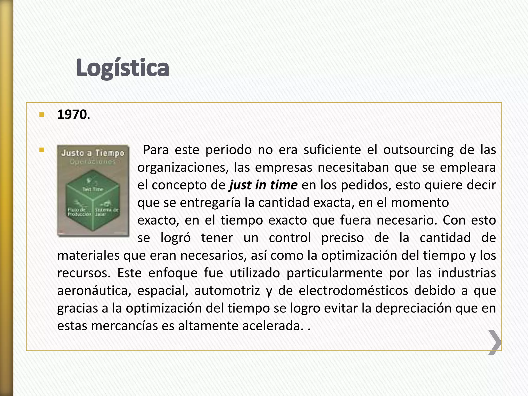  1970. 
 Para este periodo no era suficiente el outsourcing de las 
organizaciones, las empresas necesitaban que se empleara 
el concepto de just in time en los pedidos, esto quiere decir 
que se entregaría la cantidad exacta, en el momento 
exacto, en el tiempo exacto que fuera necesario. Con esto 
se logró tener un control preciso de la cantidad de 
materiales que eran necesarios, así como la optimización del tiempo y los 
recursos. Este enfoque fue utilizado particularmente por las industrias 
aeronáutica, espacial, automotriz y de electrodomésticos debido a que 
gracias a la optimización del tiempo se logro evitar la depreciación que en 
estas mercancías es altamente acelerada. . 
 