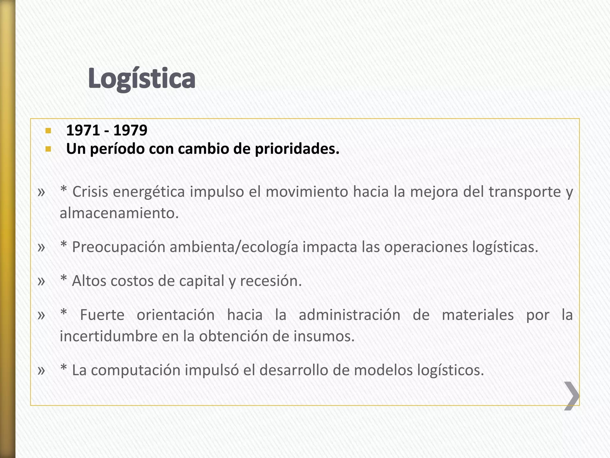  1971 - 1979 
 Un período con cambio de prioridades. 
» * Crisis energética impulso el movimiento hacia la mejora del transporte y 
almacenamiento. 
» * Preocupación ambienta/ecología impacta las operaciones logísticas. 
» * Altos costos de capital y recesión. 
» * Fuerte orientación hacia la administración de materiales por la 
incertidumbre en la obtención de insumos. 
» * La computación impulsó el desarrollo de modelos logísticos. 
 