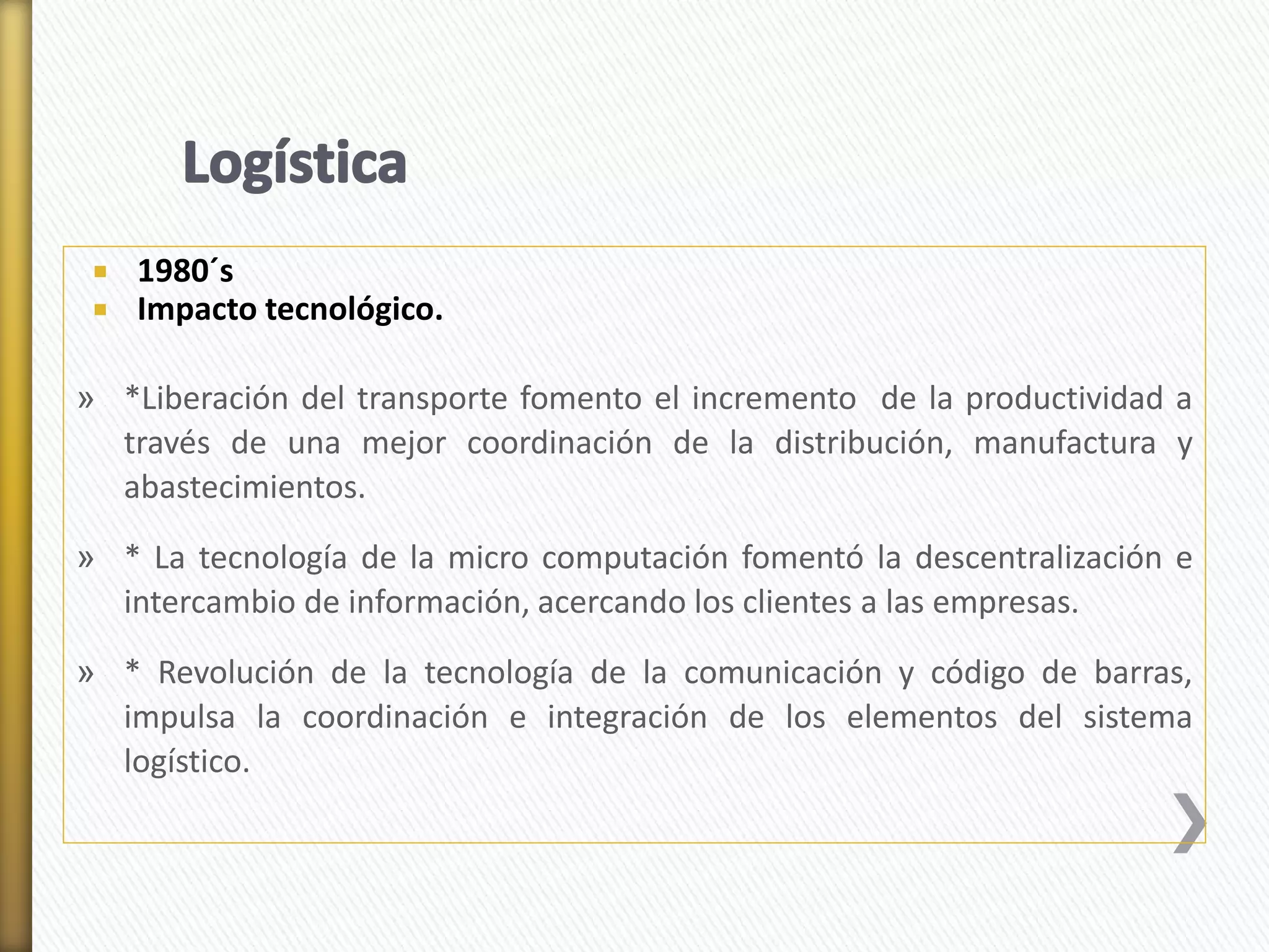  1980´s 
 Impacto tecnológico. 
» *Liberación del transporte fomento el incremento de la productividad a 
través de una mejor coordinación de la distribución, manufactura y 
abastecimientos. 
» * La tecnología de la micro computación fomentó la descentralización e 
intercambio de información, acercando los clientes a las empresas. 
» * Revolución de la tecnología de la comunicación y código de barras, 
impulsa la coordinación e integración de los elementos del sistema 
logístico. 
 