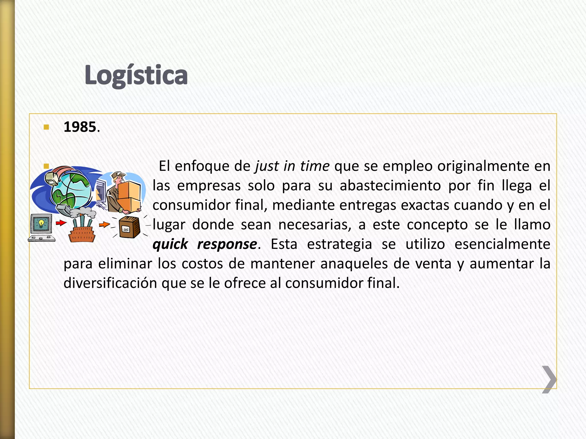  1985. 
 El enfoque de just in time que se empleo originalmente en 
el las empresas solo para su abastecimiento por fin llega el 
consumidor final, mediante entregas exactas cuando y en el 
lugar donde sean necesarias, a este concepto se le llamo 
quick response. Esta estrategia se utilizo esencialmente 
para eliminar los costos de mantener anaqueles de venta y aumentar la 
diversificación que se le ofrece al consumidor final. 
 