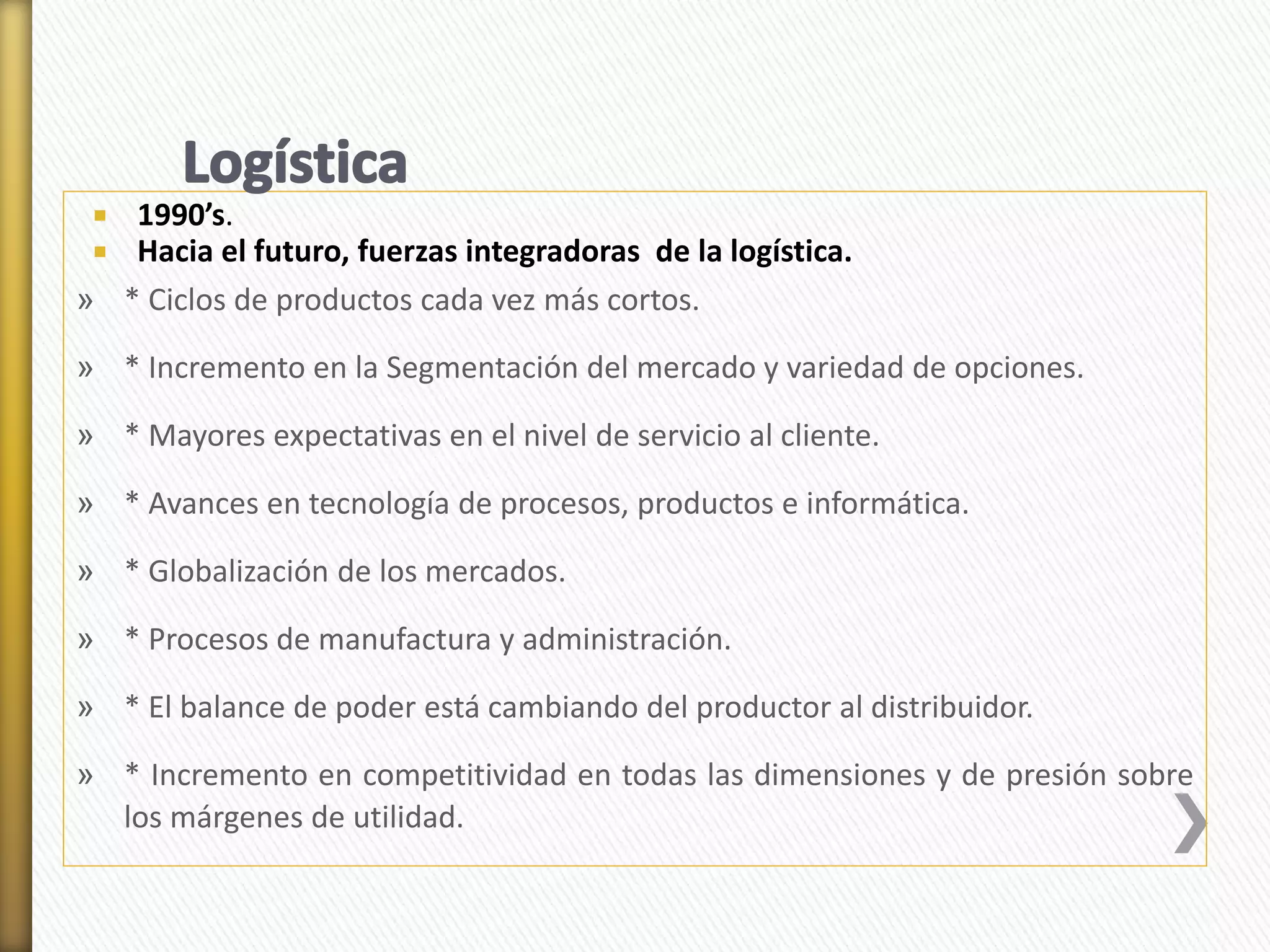  1990’s. 
 Hacia el futuro, fuerzas integradoras de la logística. 
» * Ciclos de productos cada vez más cortos. 
» * Incremento en la Segmentación del mercado y variedad de opciones. 
» * Mayores expectativas en el nivel de servicio al cliente. 
» * Avances en tecnología de procesos, productos e informática. 
» * Globalización de los mercados. 
» * Procesos de manufactura y administración. 
» * El balance de poder está cambiando del productor al distribuidor. 
» * Incremento en competitividad en todas las dimensiones y de presión sobre 
los márgenes de utilidad. 
 