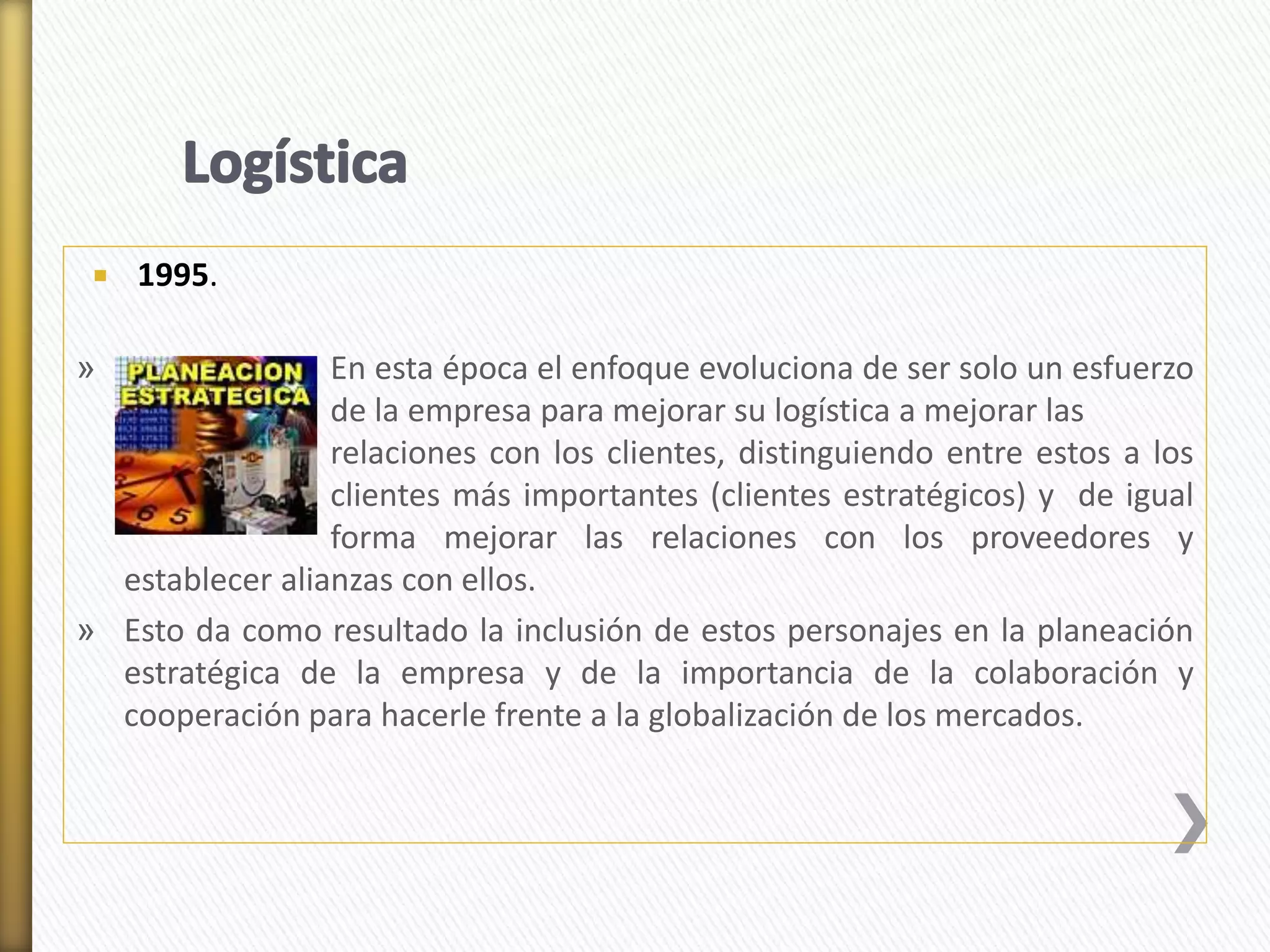  1995. 
» En esta época el enfoque evoluciona de ser solo un esfuerzo 
de la empresa para mejorar su logística a mejorar las 
relaciones con los clientes, distinguiendo entre estos a los 
clientes más importantes (clientes estratégicos) y de igual 
forma mejorar las relaciones con los proveedores y 
establecer alianzas con ellos. 
» Esto da como resultado la inclusión de estos personajes en la planeación 
estratégica de la empresa y de la importancia de la colaboración y 
cooperación para hacerle frente a la globalización de los mercados. 
 