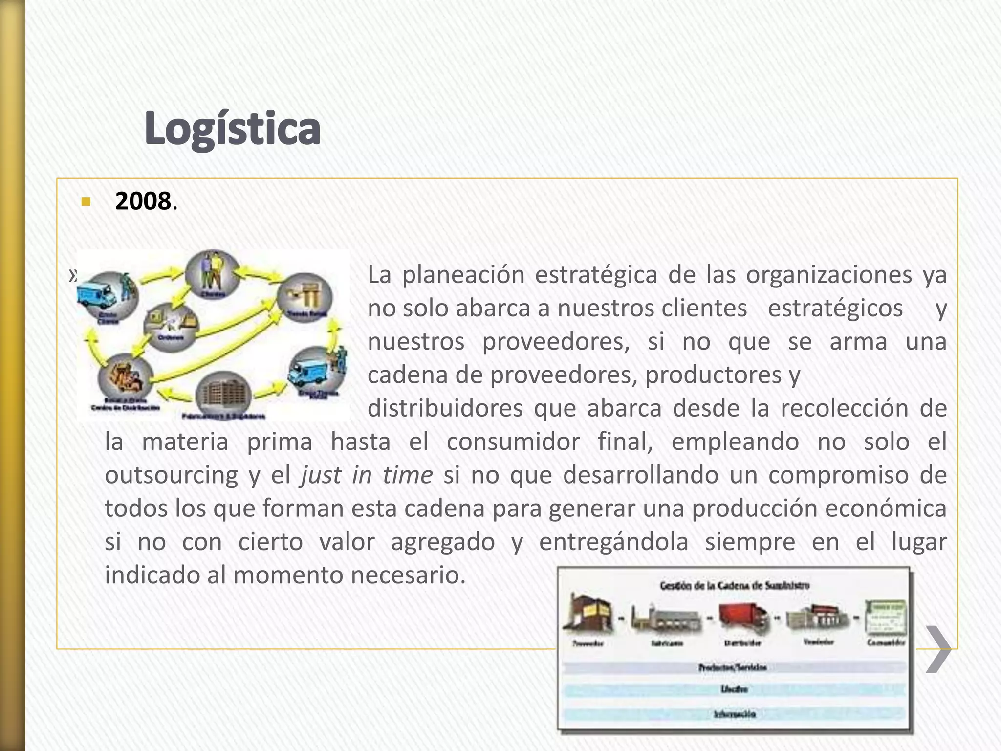  2008. 
» La planeación estratégica de las organizaciones ya 
no solo abarca a nuestros clientes estratégicos y 
nuestros proveedores, si no que se arma una 
cadena de proveedores, productores y 
distribuidores que abarca desde la recolección de 
la materia prima hasta el consumidor final, empleando no solo el 
outsourcing y el just in time si no que desarrollando un compromiso de 
todos los que forman esta cadena para generar una producción económica 
si no con cierto valor agregado y entregándola siempre en el lugar 
indicado al momento necesario. 
 