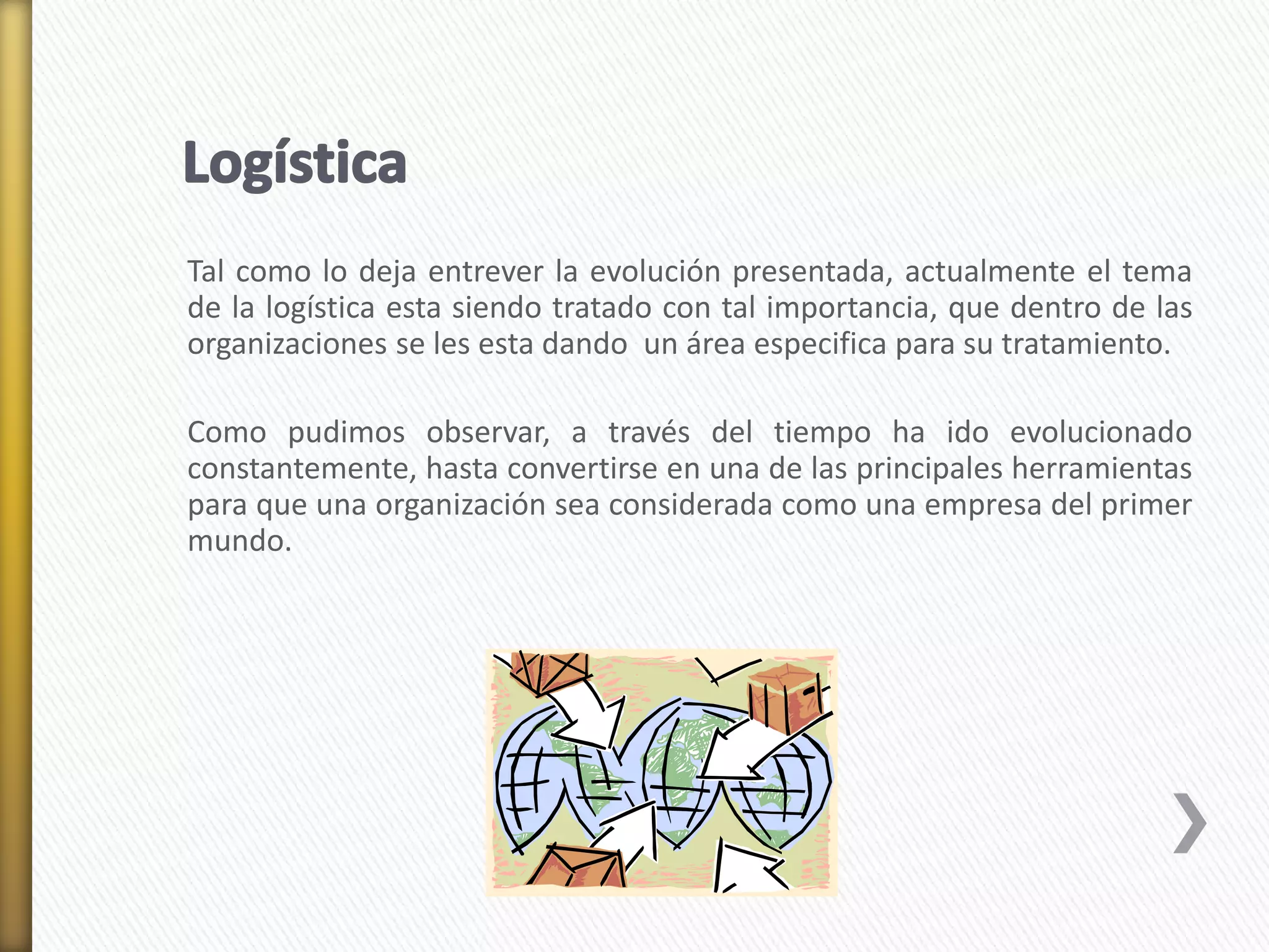 Tal como lo deja entrever la evolución presentada, actualmente el tema 
de la logística esta siendo tratado con tal importancia, que dentro de las 
organizaciones se les esta dando un área especifica para su tratamiento. 
Como pudimos observar, a través del tiempo ha ido evolucionado 
constantemente, hasta convertirse en una de las principales herramientas 
para que una organización sea considerada como una empresa del primer 
mundo. 
 