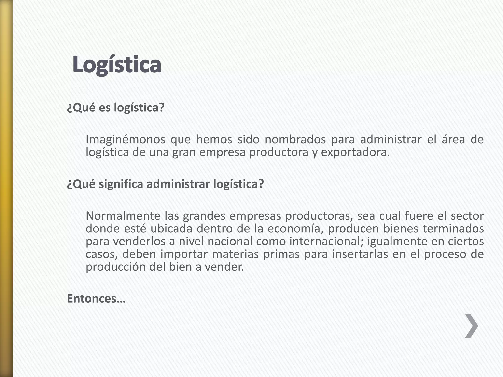 ¿Qué es logística? 
Imaginémonos que hemos sido nombrados para administrar el área de 
logística de una gran empresa productora y exportadora. 
¿Qué significa administrar logística? 
Normalmente las grandes empresas productoras, sea cual fuere el sector 
donde esté ubicada dentro de la economía, producen bienes terminados 
para venderlos a nivel nacional como internacional; igualmente en ciertos 
casos, deben importar materias primas para insertarlas en el proceso de 
producción del bien a vender. 
Entonces… 
 