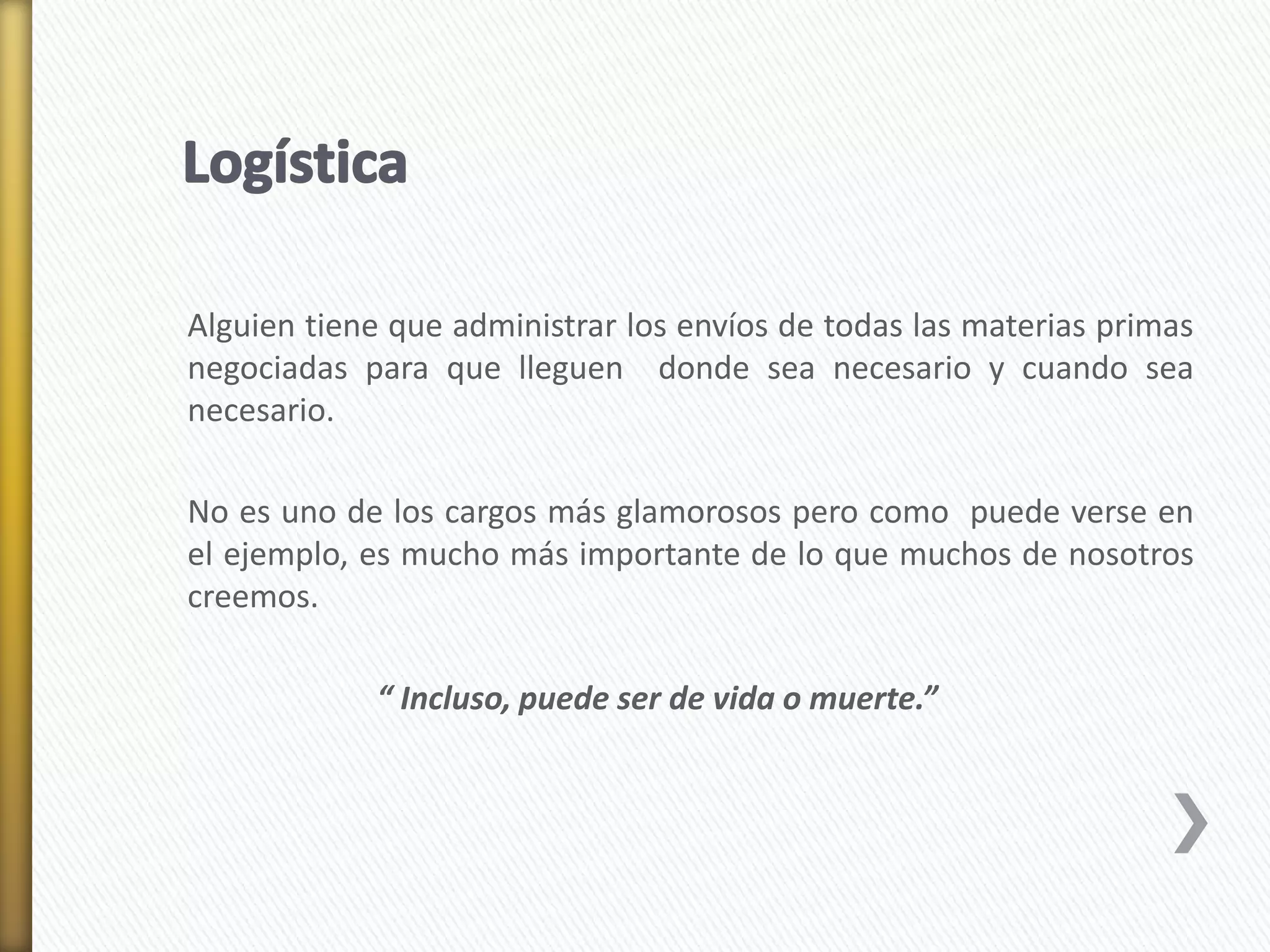Alguien tiene que administrar los envíos de todas las materias primas 
negociadas para que lleguen donde sea necesario y cuando sea 
necesario. 
No es uno de los cargos más glamorosos pero como puede verse en 
el ejemplo, es mucho más importante de lo que muchos de nosotros 
creemos. 
“ Incluso, puede ser de vida o muerte.” 
 
