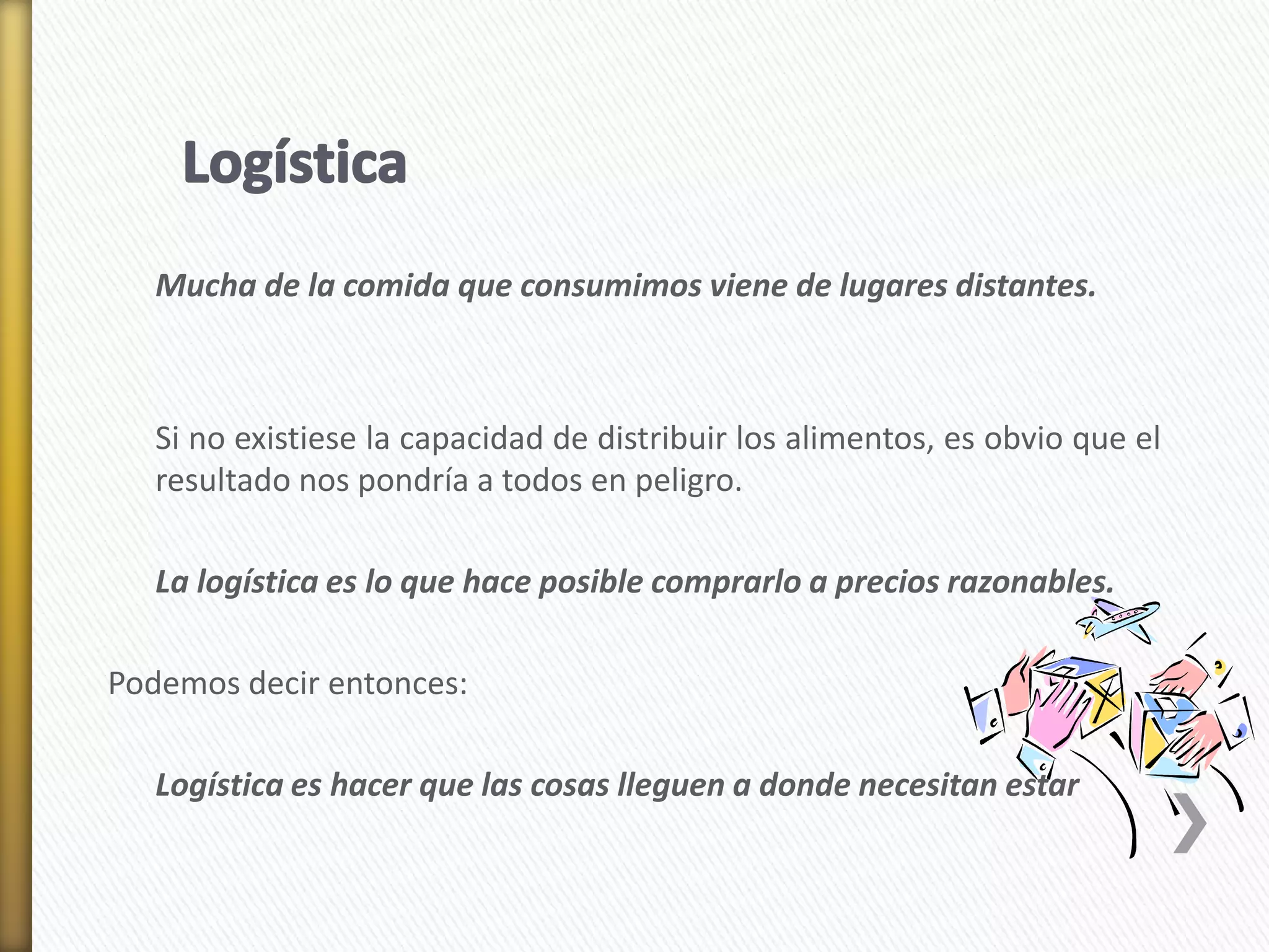 Mucha de la comida que consumimos viene de lugares distantes. 
Si no existiese la capacidad de distribuir los alimentos, es obvio que el 
resultado nos pondría a todos en peligro. 
La logística es lo que hace posible comprarlo a precios razonables. 
Podemos decir entonces: 
Logística es hacer que las cosas lleguen a donde necesitan estar 
 