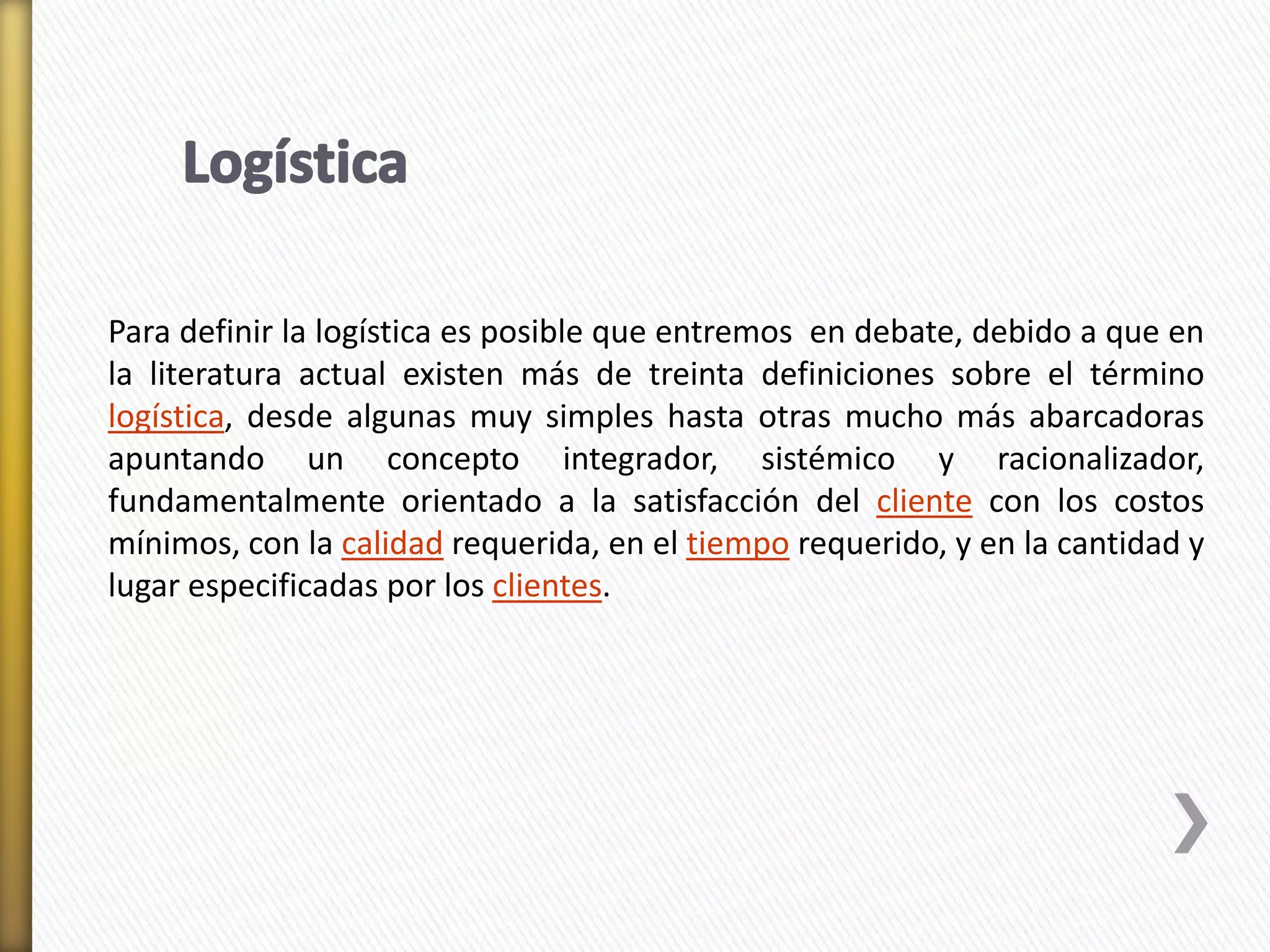 Para definir la logística es posible que entremos en debate, debido a que en 
la literatura actual existen más de treinta definiciones sobre el término 
logística, desde algunas muy simples hasta otras mucho más abarcadoras 
apuntando un concepto integrador, sistémico y racionalizador, 
fundamentalmente orientado a la satisfacción del cliente con los costos 
mínimos, con la calidad requerida, en el tiempo requerido, y en la cantidad y 
lugar especificadas por los clientes. 
 