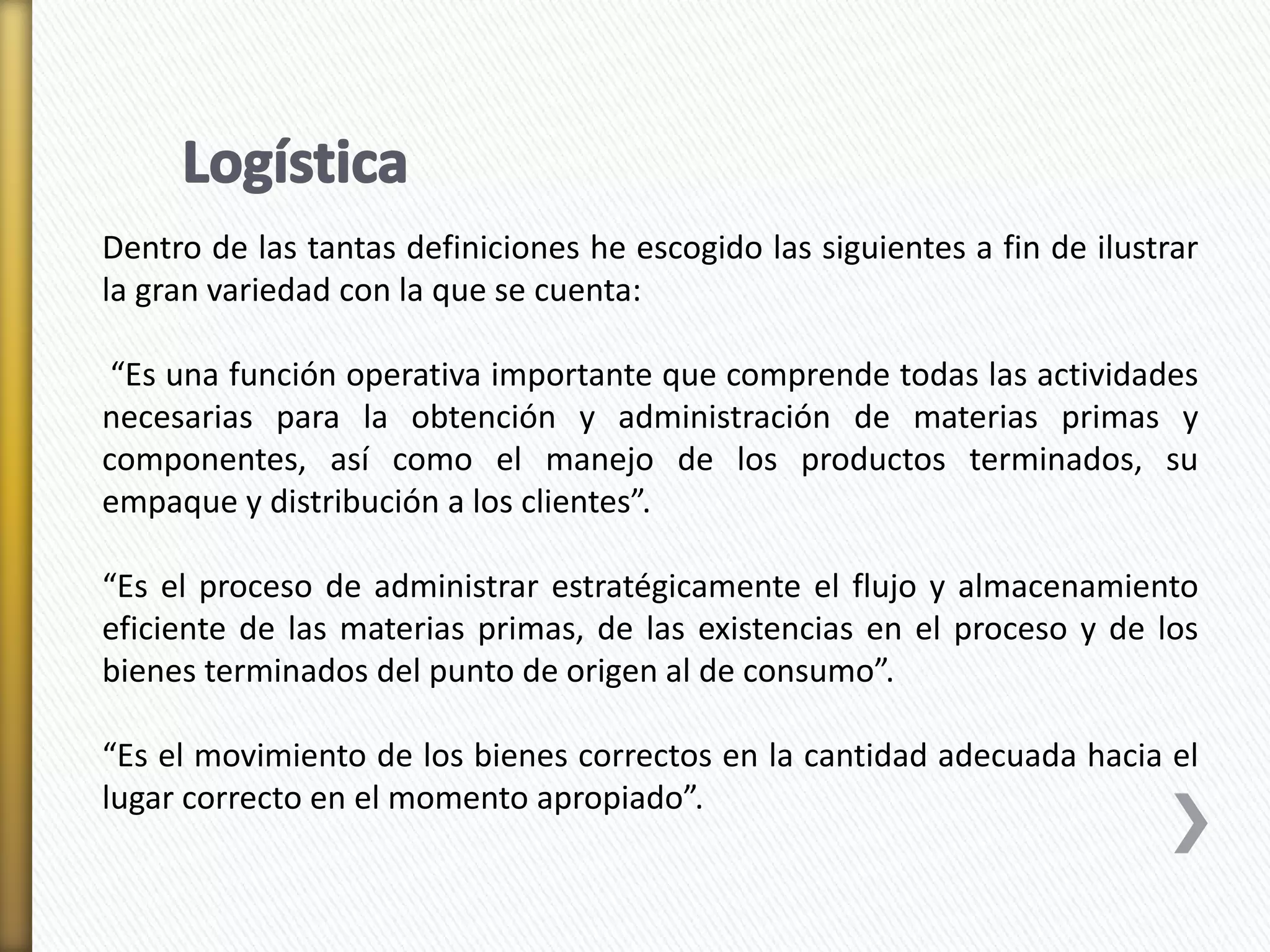 Dentro de las tantas definiciones he escogido las siguientes a fin de ilustrar 
la gran variedad con la que se cuenta: 
“Es una función operativa importante que comprende todas las actividades 
necesarias para la obtención y administración de materias primas y 
componentes, así como el manejo de los productos terminados, su 
empaque y distribución a los clientes”. 
“Es el proceso de administrar estratégicamente el flujo y almacenamiento 
eficiente de las materias primas, de las existencias en el proceso y de los 
bienes terminados del punto de origen al de consumo”. 
“Es el movimiento de los bienes correctos en la cantidad adecuada hacia el 
lugar correcto en el momento apropiado”. 
 
