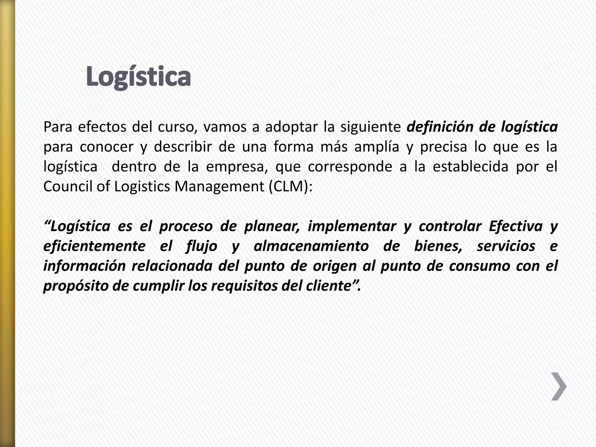 Para efectos del curso, vamos a adoptar la siguiente definición de logística 
para conocer y describir de una forma más amplía y precisa lo que es la 
logística dentro de la empresa, que corresponde a la establecida por el 
Council of Logistics Management (CLM): 
“Logística es el proceso de planear, implementar y controlar Efectiva y 
eficientemente el flujo y almacenamiento de bienes, servicios e 
información relacionada del punto de origen al punto de consumo con el 
propósito de cumplir los requisitos del cliente”. 
 