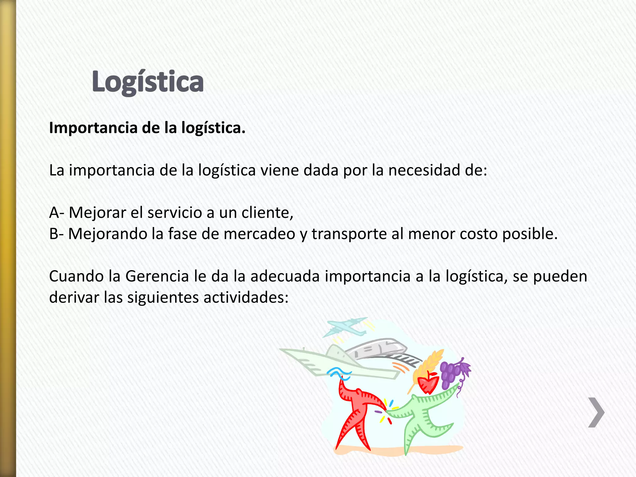 Importancia de la logística. 
La importancia de la logística viene dada por la necesidad de: 
A- Mejorar el servicio a un cliente, 
B- Mejorando la fase de mercadeo y transporte al menor costo posible. 
Cuando la Gerencia le da la adecuada importancia a la logística, se pueden 
derivar las siguientes actividades: 
 