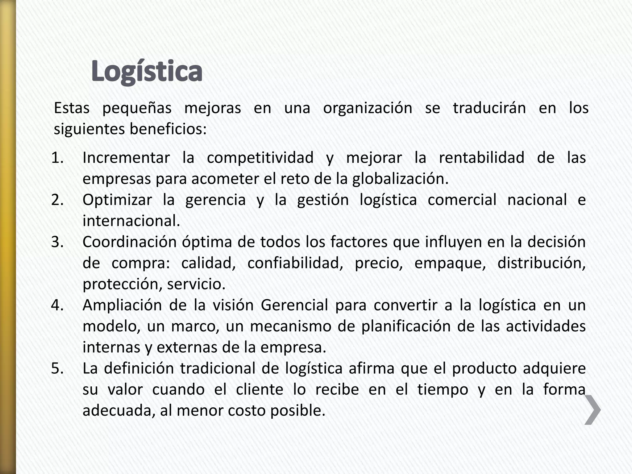 Estas pequeñas mejoras en una organización se traducirán en los 
siguientes beneficios: 
1. Incrementar la competitividad y mejorar la rentabilidad de las 
empresas para acometer el reto de la globalización. 
2. Optimizar la gerencia y la gestión logística comercial nacional e 
internacional. 
3. Coordinación óptima de todos los factores que influyen en la decisión 
de compra: calidad, confiabilidad, precio, empaque, distribución, 
protección, servicio. 
4. Ampliación de la visión Gerencial para convertir a la logística en un 
modelo, un marco, un mecanismo de planificación de las actividades 
internas y externas de la empresa. 
5. La definición tradicional de logística afirma que el producto adquiere 
su valor cuando el cliente lo recibe en el tiempo y en la forma 
adecuada, al menor costo posible. 
 