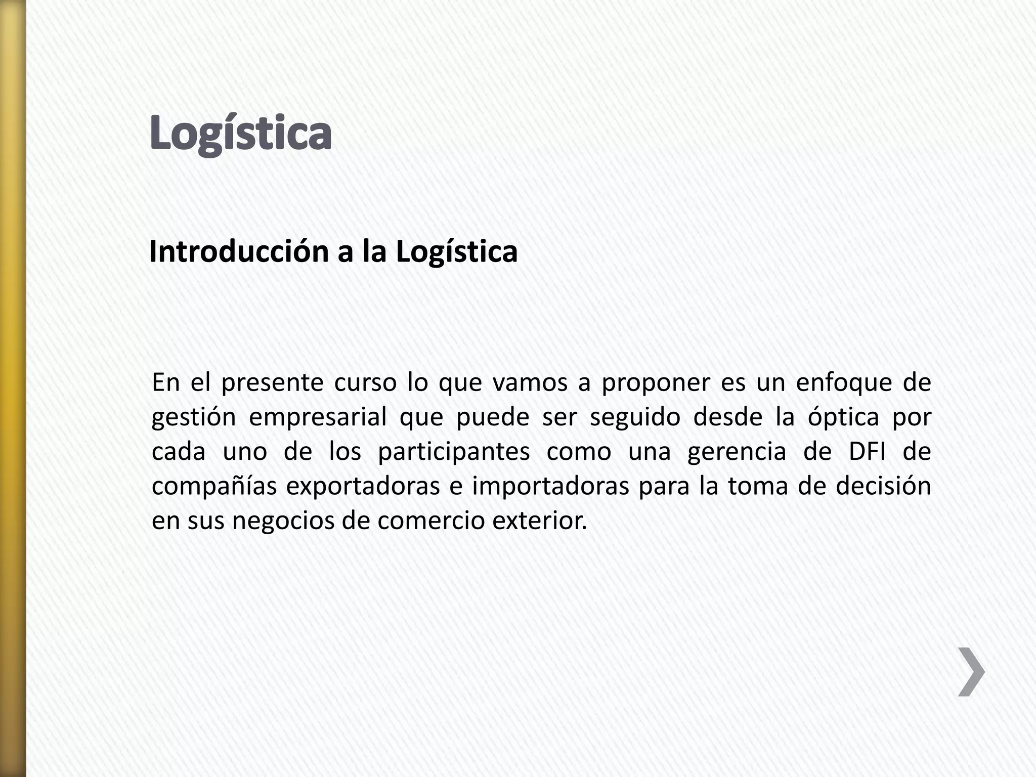 Introducción a la Logística 
En el presente curso lo que vamos a proponer es un enfoque de 
gestión empresarial que puede ser seguido desde la óptica por 
cada uno de los participantes como una gerencia de DFI de 
compañías exportadoras e importadoras para la toma de decisión 
en sus negocios de comercio exterior. 
 
