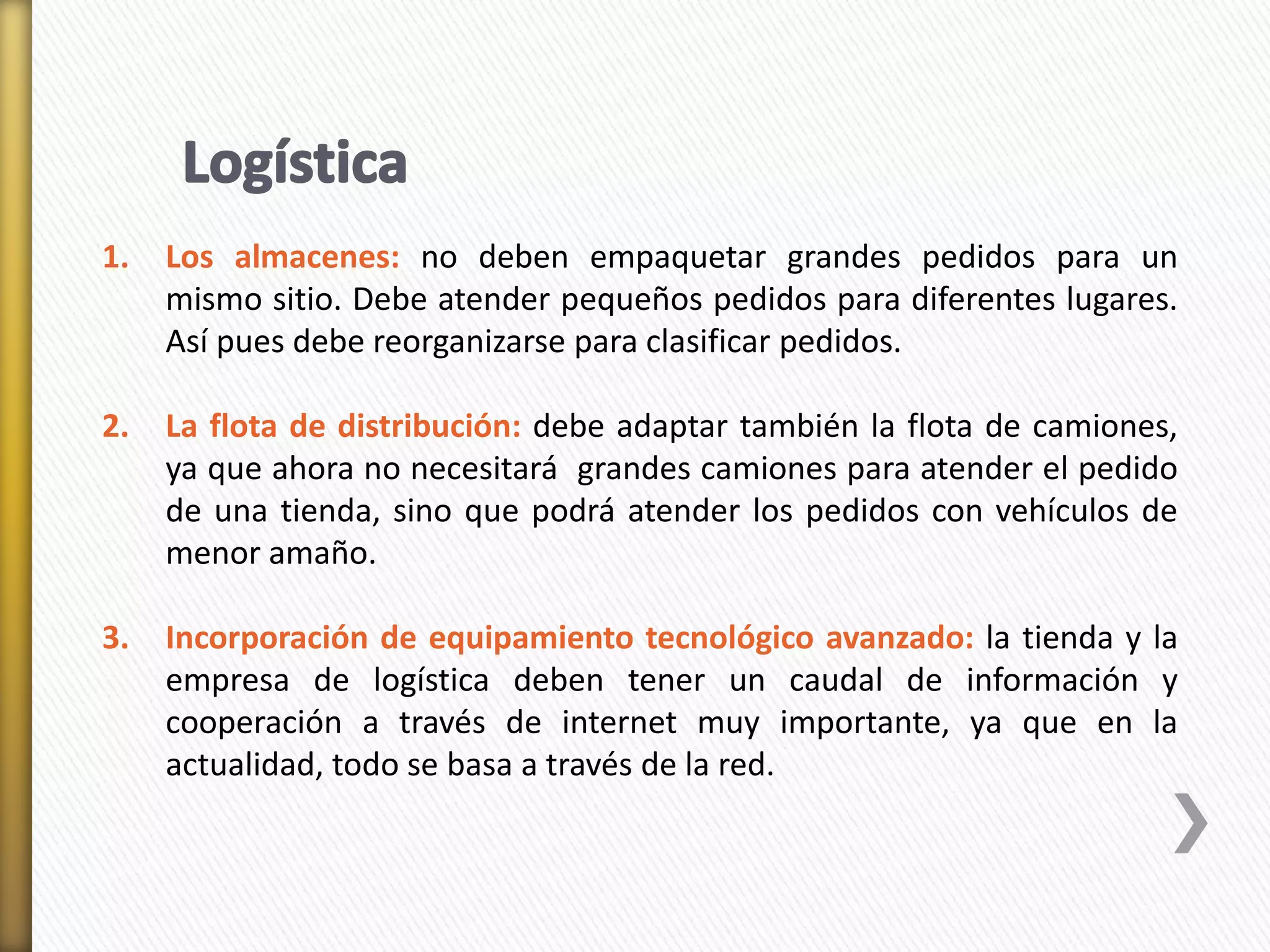 1. Los almacenes: no deben empaquetar grandes pedidos para un 
mismo sitio. Debe atender pequeños pedidos para diferentes lugares. 
Así pues debe reorganizarse para clasificar pedidos. 
2. La flota de distribución: debe adaptar también la flota de camiones, 
ya que ahora no necesitará grandes camiones para atender el pedido 
de una tienda, sino que podrá atender los pedidos con vehículos de 
menor amaño. 
3. Incorporación de equipamiento tecnológico avanzado: la tienda y la 
empresa de logística deben tener un caudal de información y 
cooperación a través de internet muy importante, ya que en la 
actualidad, todo se basa a través de la red. 
 