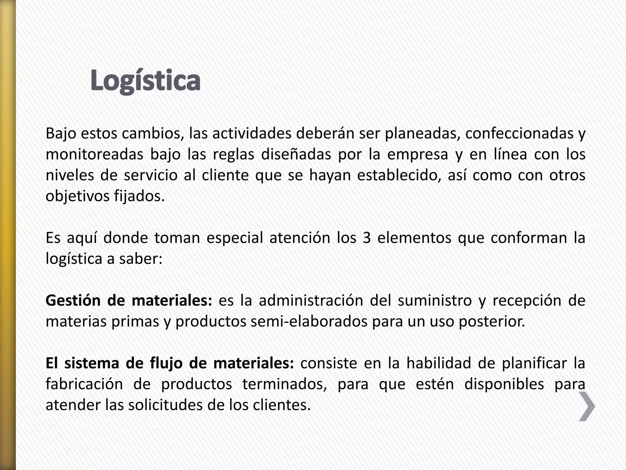 Bajo estos cambios, las actividades deberán ser planeadas, confeccionadas y 
monitoreadas bajo las reglas diseñadas por la empresa y en línea con los 
niveles de servicio al cliente que se hayan establecido, así como con otros 
objetivos fijados. 
Es aquí donde toman especial atención los 3 elementos que conforman la 
logística a saber: 
Gestión de materiales: es la administración del suministro y recepción de 
materias primas y productos semi-elaborados para un uso posterior. 
El sistema de flujo de materiales: consiste en la habilidad de planificar la 
fabricación de productos terminados, para que estén disponibles para 
atender las solicitudes de los clientes. 
 
