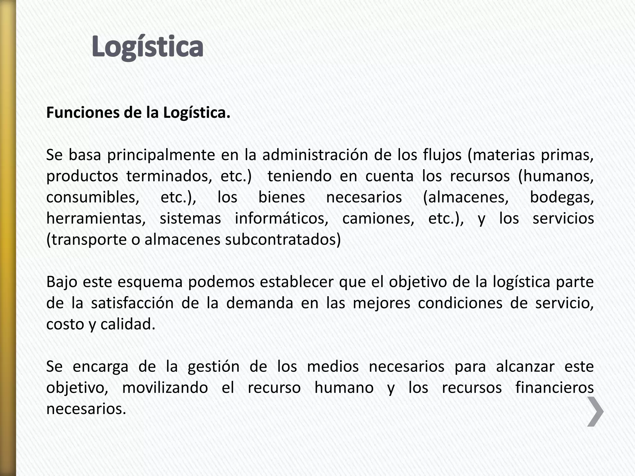 Funciones de la Logística. 
Se basa principalmente en la administración de los flujos (materias primas, 
productos terminados, etc.) teniendo en cuenta los recursos (humanos, 
consumibles, etc.), los bienes necesarios (almacenes, bodegas, 
herramientas, sistemas informáticos, camiones, etc.), y los servicios 
(transporte o almacenes subcontratados) 
Bajo este esquema podemos establecer que el objetivo de la logística parte 
de la satisfacción de la demanda en las mejores condiciones de servicio, 
costo y calidad. 
Se encarga de la gestión de los medios necesarios para alcanzar este 
objetivo, movilizando el recurso humano y los recursos financieros 
necesarios. 
 