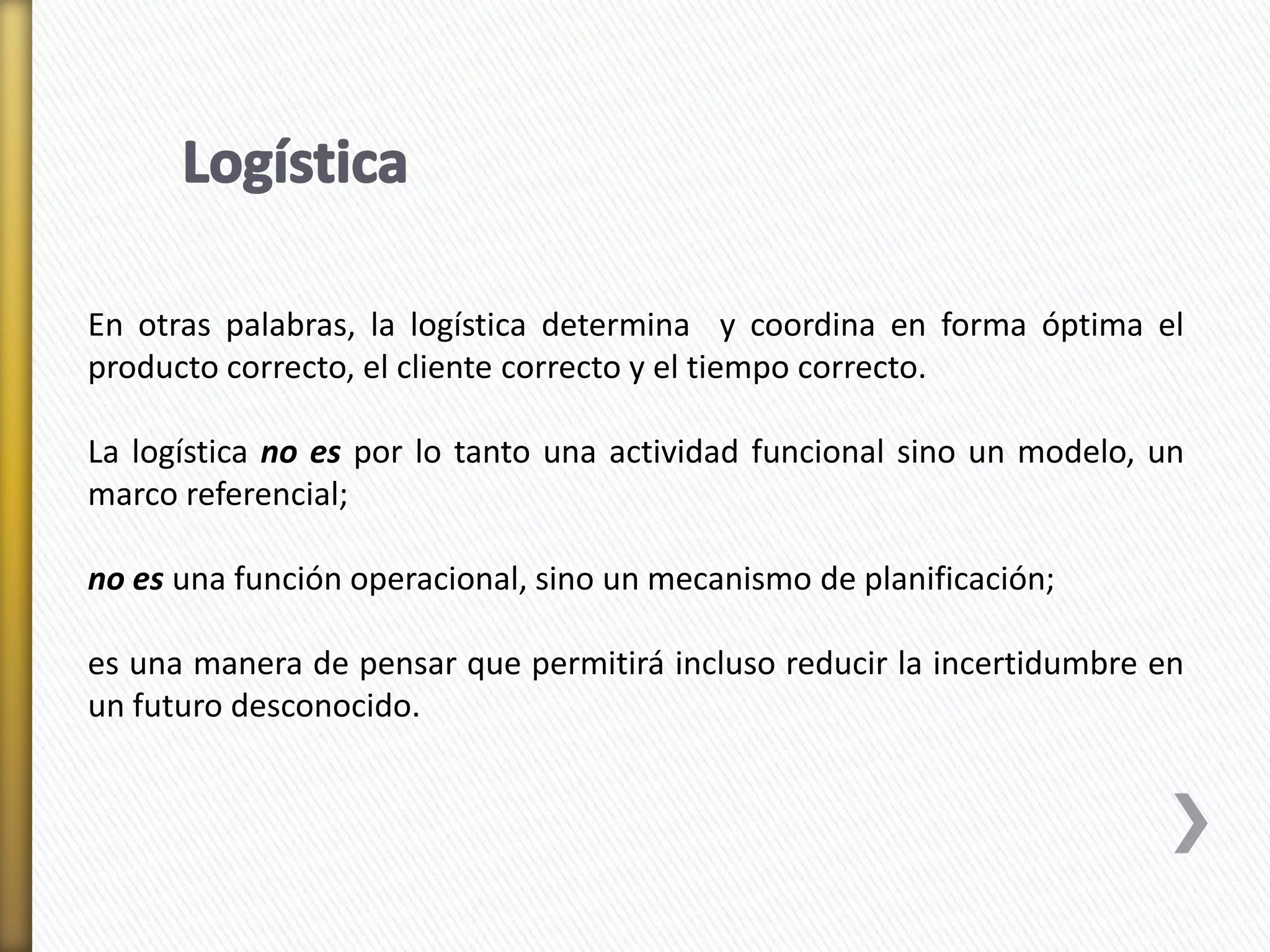 En otras palabras, la logística determina y coordina en forma óptima el 
producto correcto, el cliente correcto y el tiempo correcto. 
La logística no es por lo tanto una actividad funcional sino un modelo, un 
marco referencial; 
no es una función operacional, sino un mecanismo de planificación; 
es una manera de pensar que permitirá incluso reducir la incertidumbre en 
un futuro desconocido. 
 