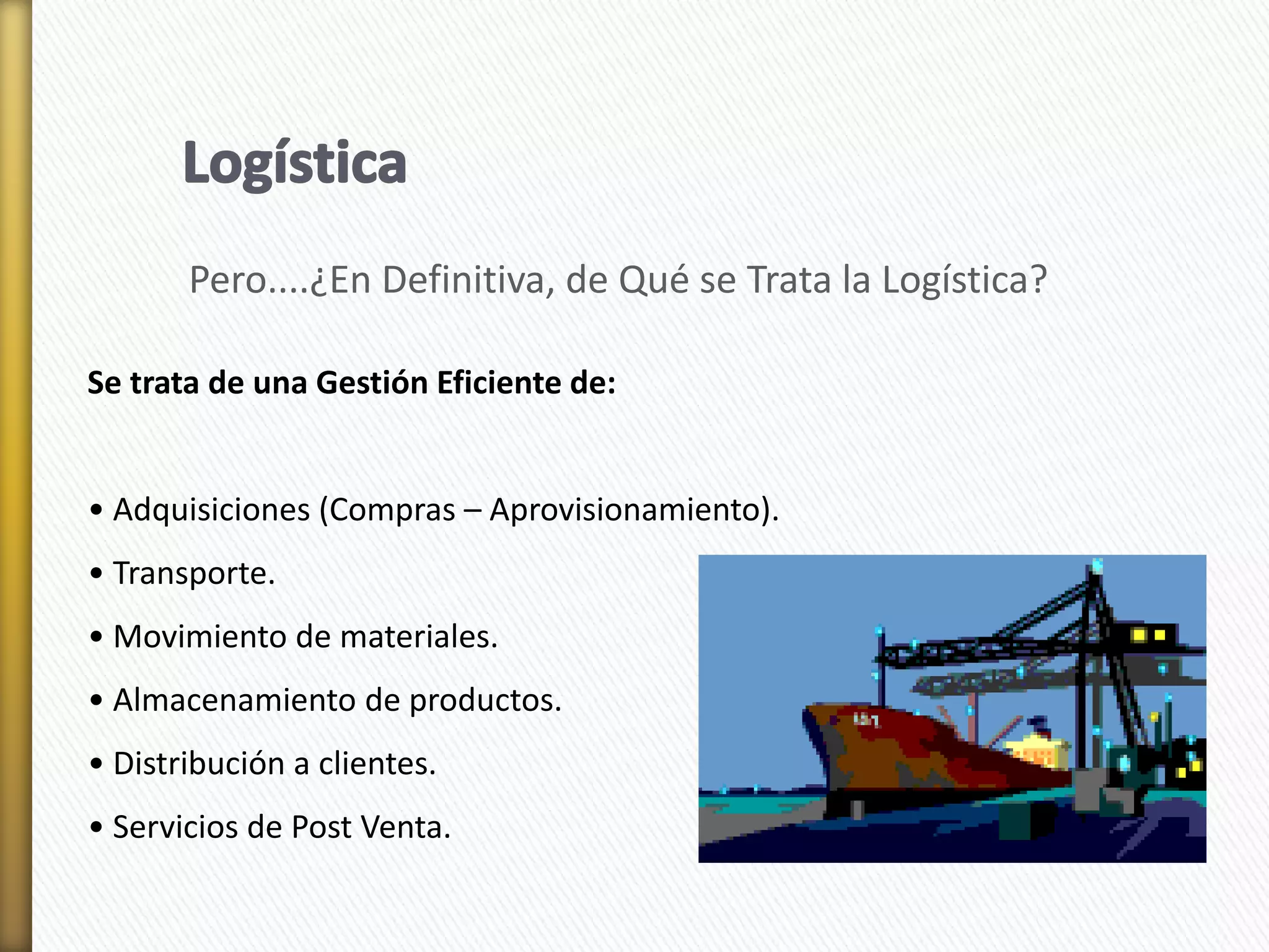 Pero....¿En Definitiva, de Qué se Trata la Logística? 
Se trata de una Gestión Eficiente de: 
• Adquisiciones (Compras – Aprovisionamiento). 
• Transporte. 
• Movimiento de materiales. 
• Almacenamiento de productos. 
• Distribución a clientes. 
• Servicios de Post Venta. 
 