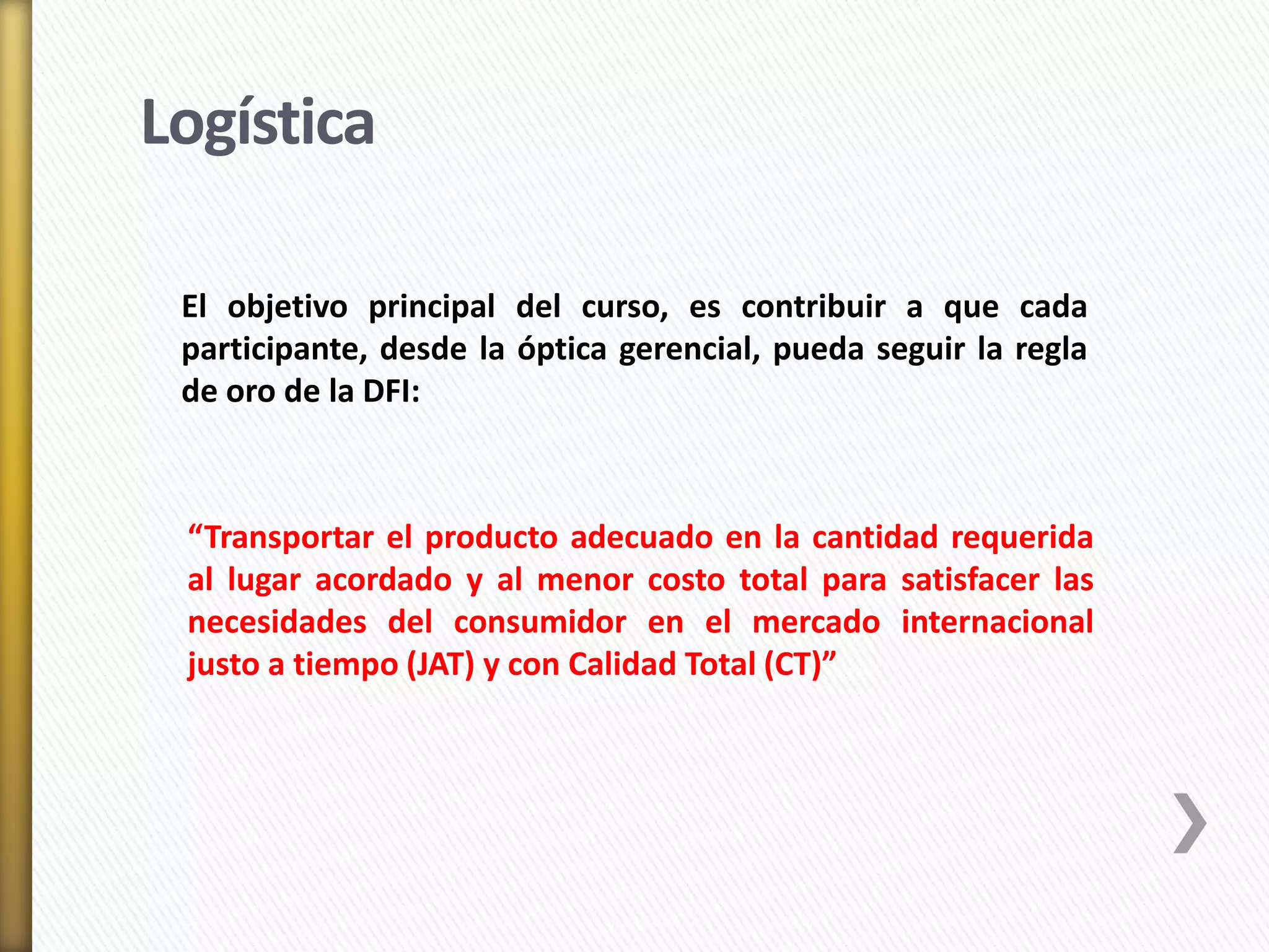 Logística 
El objetivo principal del curso, es contribuir a que cada 
participante, desde la óptica gerencial, pueda seguir la regla 
de oro de la DFI: 
“Transportar el producto adecuado en la cantidad requerida 
al lugar acordado y al menor costo total para satisfacer las 
necesidades del consumidor en el mercado internacional 
justo a tiempo (JAT) y con Calidad Total (CT)” 
 
