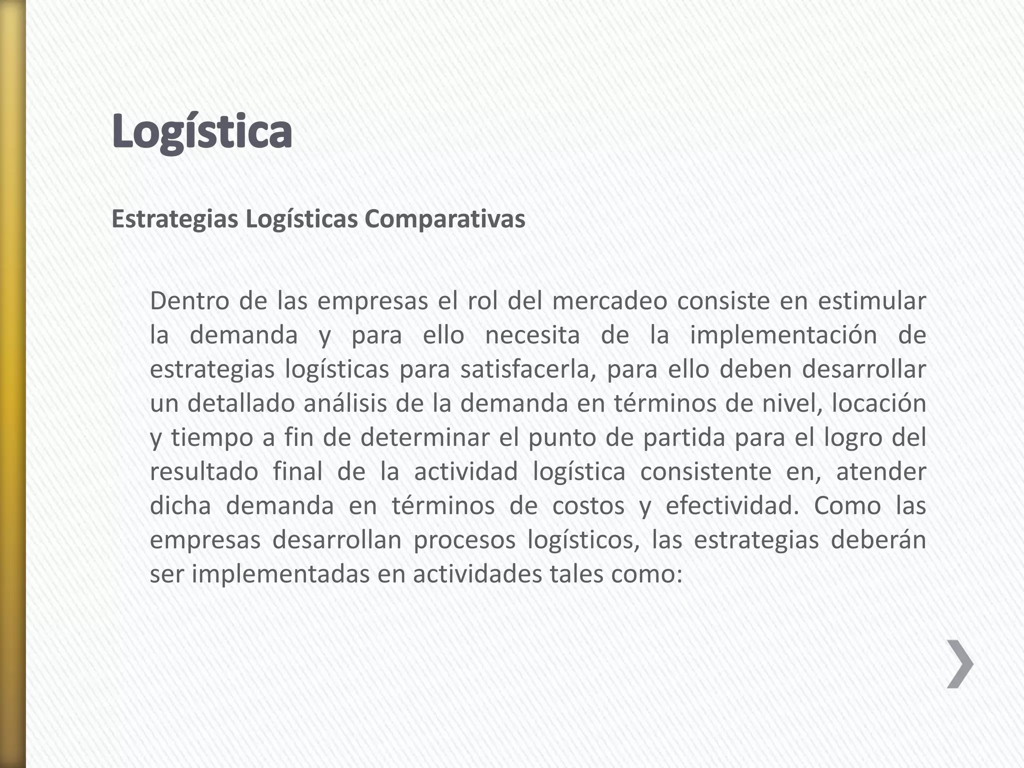 Estrategias Logísticas Comparativas 
Dentro de las empresas el rol del mercadeo consiste en estimular 
la demanda y para ello necesita de la implementación de 
estrategias logísticas para satisfacerla, para ello deben desarrollar 
un detallado análisis de la demanda en términos de nivel, locación 
y tiempo a fin de determinar el punto de partida para el logro del 
resultado final de la actividad logística consistente en, atender 
dicha demanda en términos de costos y efectividad. Como las 
empresas desarrollan procesos logísticos, las estrategias deberán 
ser implementadas en actividades tales como: 
 
