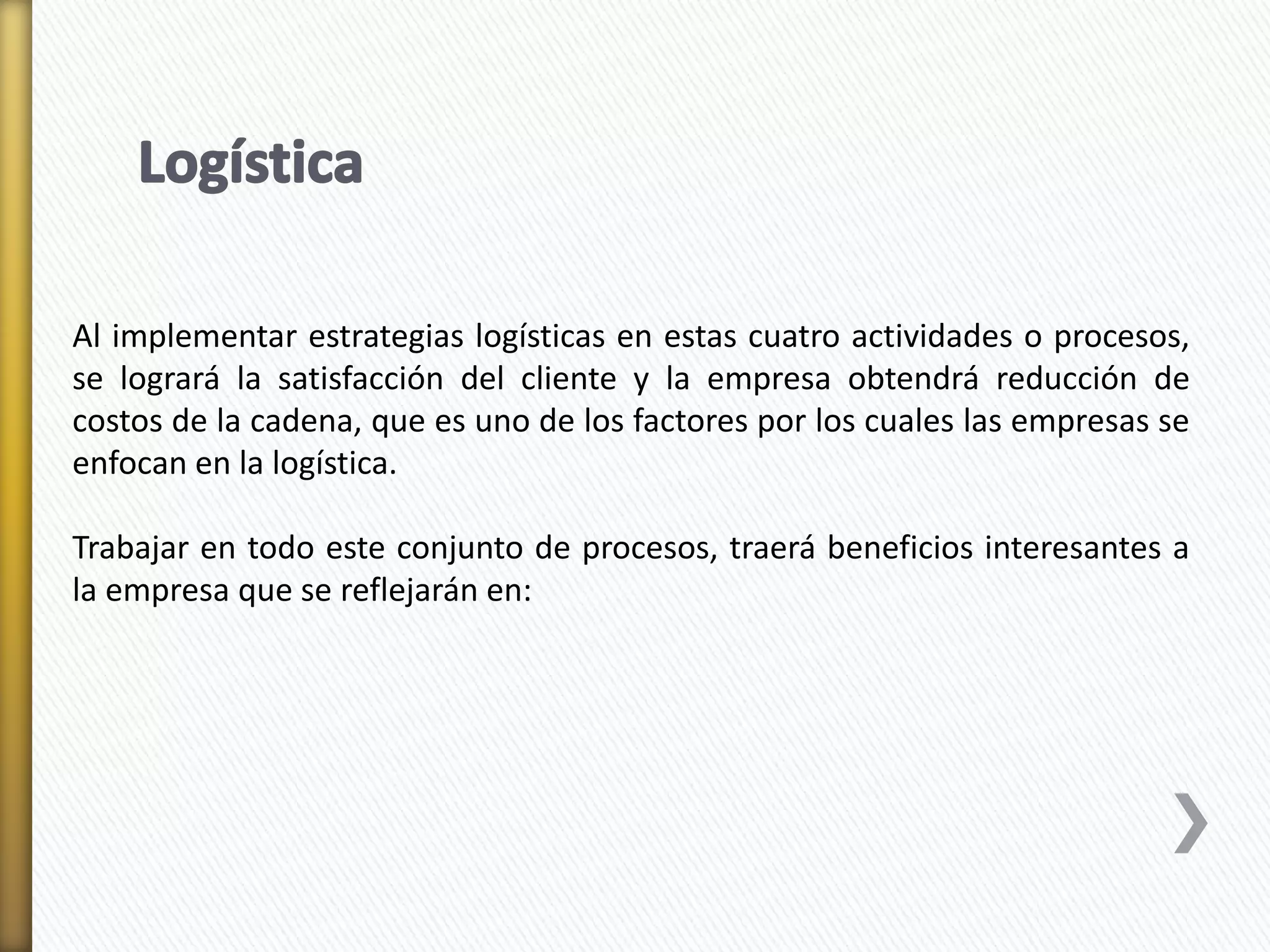 Al implementar estrategias logísticas en estas cuatro actividades o procesos, 
se logrará la satisfacción del cliente y la empresa obtendrá reducción de 
costos de la cadena, que es uno de los factores por los cuales las empresas se 
enfocan en la logística. 
Trabajar en todo este conjunto de procesos, traerá beneficios interesantes a 
la empresa que se reflejarán en: 
 