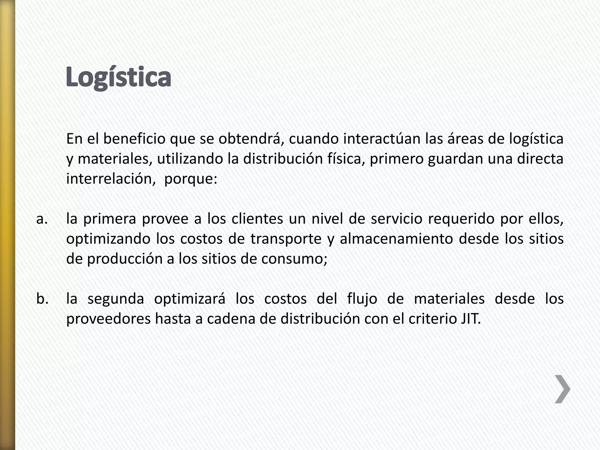 En el beneficio que se obtendrá, cuando interactúan las áreas de logística 
y materiales, utilizando la distribución física, primero guardan una directa 
interrelación, porque: 
a. la primera provee a los clientes un nivel de servicio requerido por ellos, 
optimizando los costos de transporte y almacenamiento desde los sitios 
de producción a los sitios de consumo; 
b. la segunda optimizará los costos del flujo de materiales desde los 
proveedores hasta a cadena de distribución con el criterio JIT. 
 