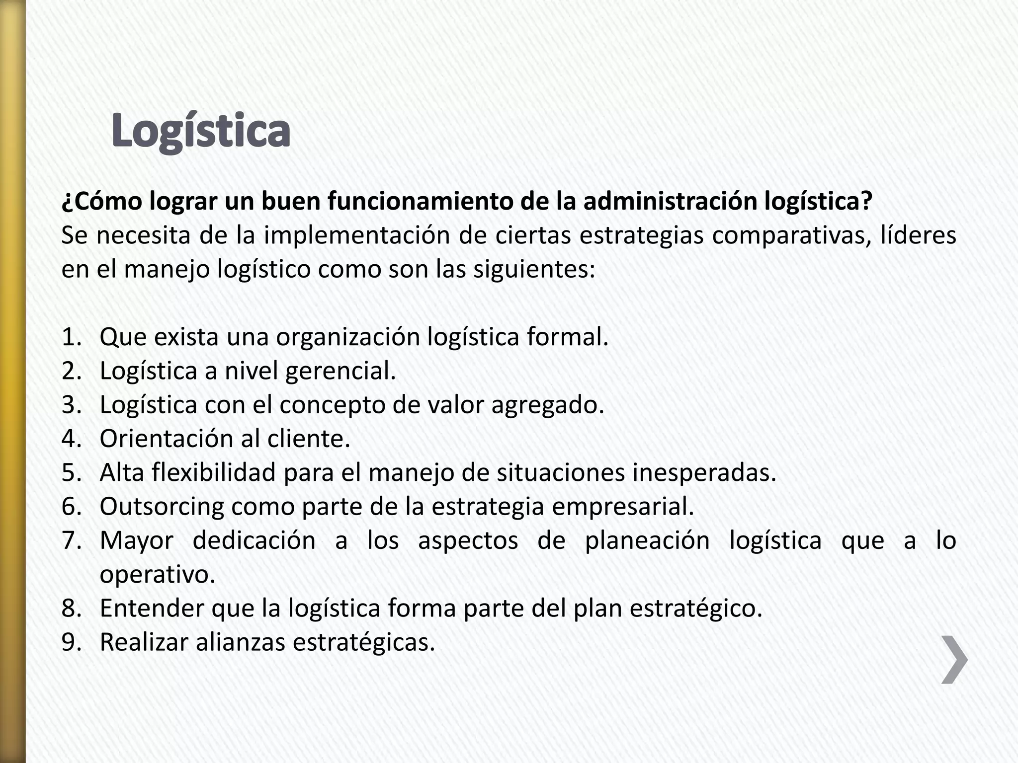 ¿Cómo lograr un buen funcionamiento de la administración logística? 
Se necesita de la implementación de ciertas estrategias comparativas, líderes 
en el manejo logístico como son las siguientes: 
1. Que exista una organización logística formal. 
2. Logística a nivel gerencial. 
3. Logística con el concepto de valor agregado. 
4. Orientación al cliente. 
5. Alta flexibilidad para el manejo de situaciones inesperadas. 
6. Outsorcing como parte de la estrategia empresarial. 
7. Mayor dedicación a los aspectos de planeación logística que a lo 
operativo. 
8. Entender que la logística forma parte del plan estratégico. 
9. Realizar alianzas estratégicas. 
 