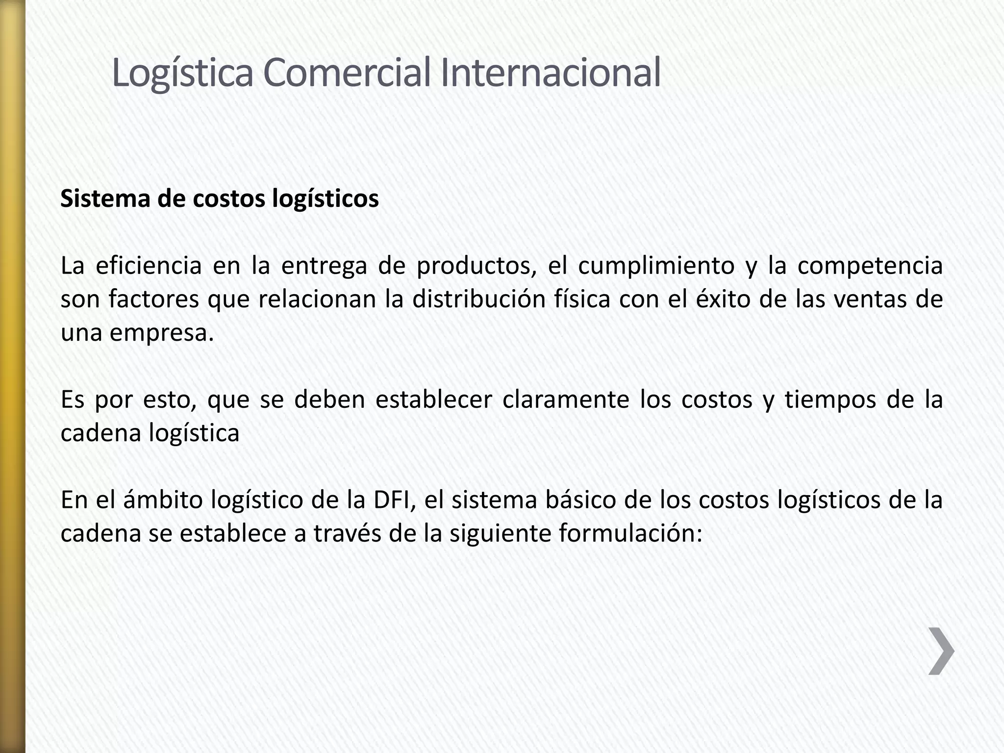 Logística Comercial Internacional 
Sistema de costos logísticos 
La eficiencia en la entrega de productos, el cumplimiento y la competencia 
son factores que relacionan la distribución física con el éxito de las ventas de 
una empresa. 
Es por esto, que se deben establecer claramente los costos y tiempos de la 
cadena logística 
En el ámbito logístico de la DFI, el sistema básico de los costos logísticos de la 
cadena se establece a través de la siguiente formulación: 
 