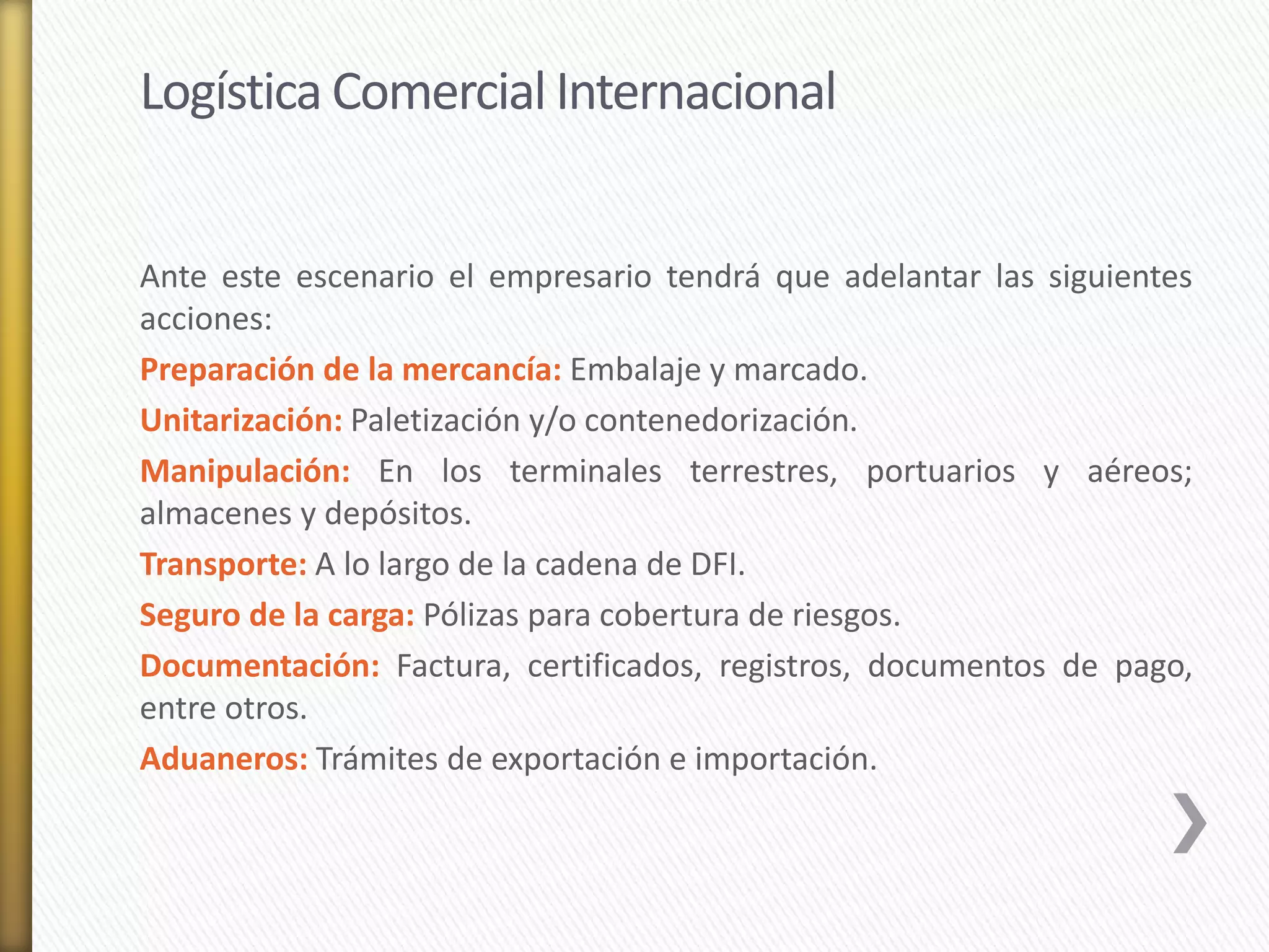 Logística Comercial Internacional 
Ante este escenario el empresario tendrá que adelantar las siguientes 
acciones: 
Preparación de la mercancía: Embalaje y marcado. 
Unitarización: Paletización y/o contenedorización. 
Manipulación: En los terminales terrestres, portuarios y aéreos; 
almacenes y depósitos. 
Transporte: A lo largo de la cadena de DFI. 
Seguro de la carga: Pólizas para cobertura de riesgos. 
Documentación: Factura, certificados, registros, documentos de pago, 
entre otros. 
Aduaneros: Trámites de exportación e importación. 
 