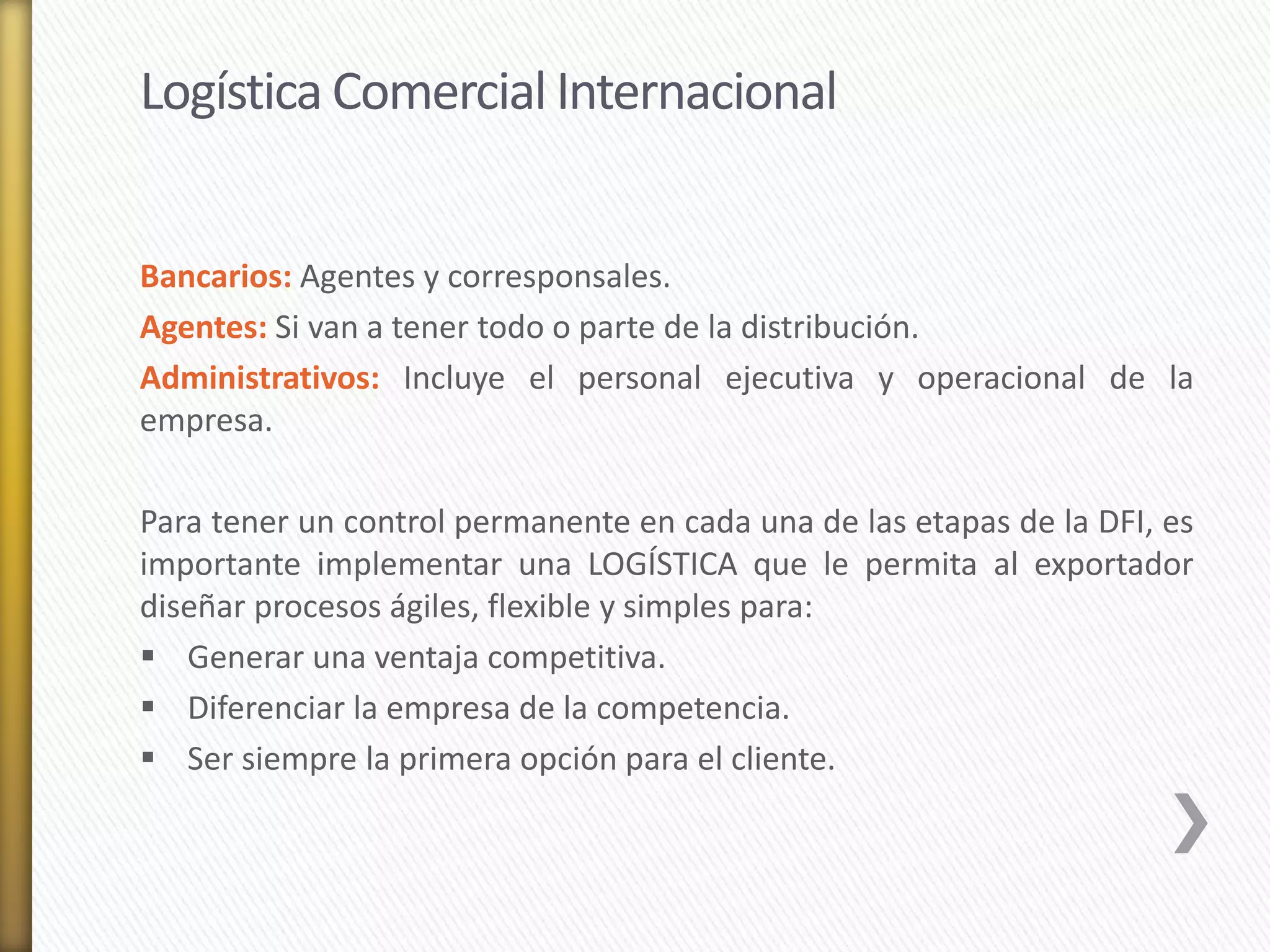 Logística Comercial Internacional 
Bancarios: Agentes y corresponsales. 
Agentes: Si van a tener todo o parte de la distribución. 
Administrativos: Incluye el personal ejecutiva y operacional de la 
empresa. 
Para tener un control permanente en cada una de las etapas de la DFI, es 
importante implementar una LOGÍSTICA que le permita al exportador 
diseñar procesos ágiles, flexible y simples para: 
 Generar una ventaja competitiva. 
 Diferenciar la empresa de la competencia. 
 Ser siempre la primera opción para el cliente. 
 