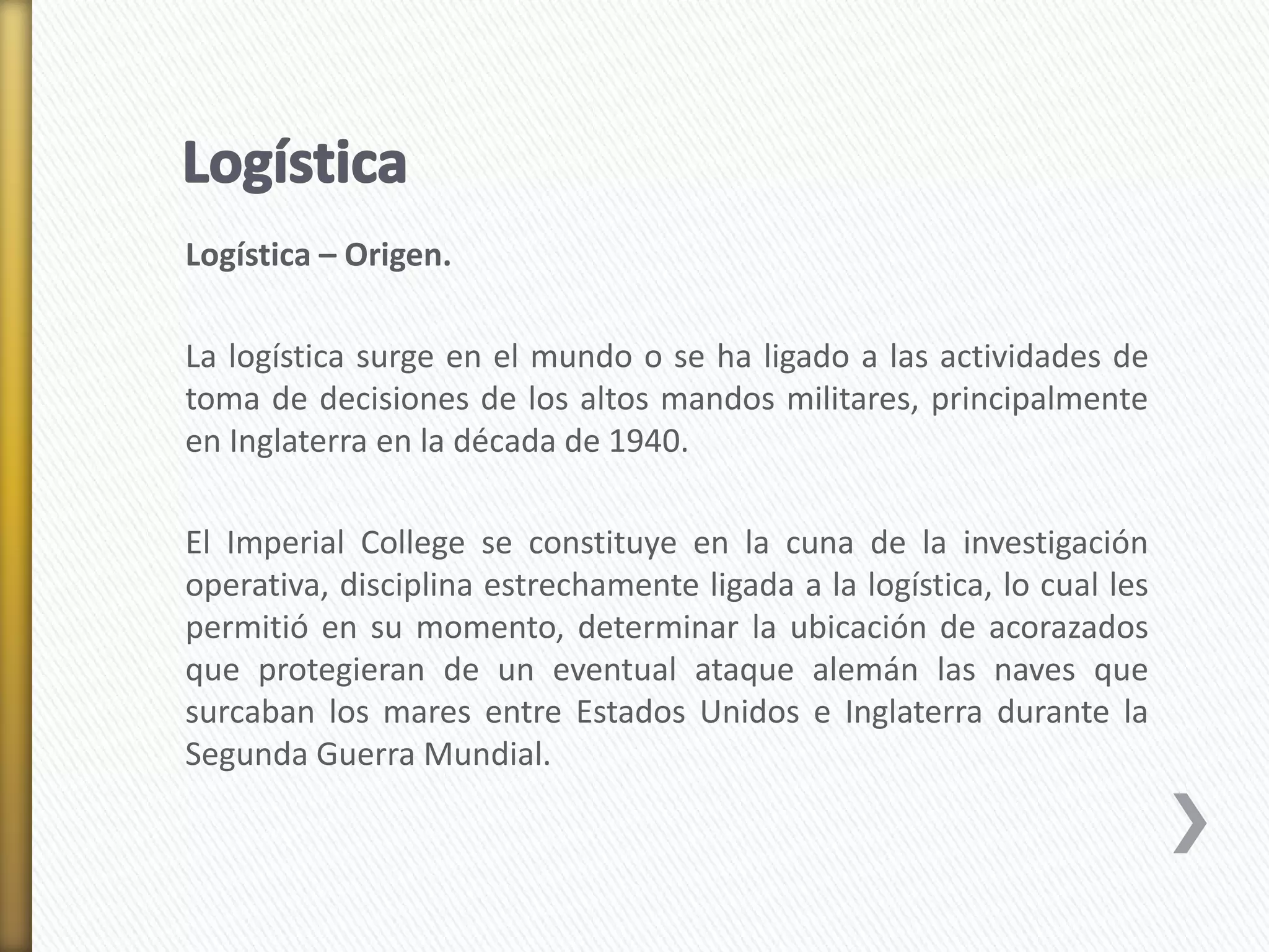 Logística – Origen. 
La logística surge en el mundo o se ha ligado a las actividades de 
toma de decisiones de los altos mandos militares, principalmente 
en Inglaterra en la década de 1940. 
El Imperial College se constituye en la cuna de la investigación 
operativa, disciplina estrechamente ligada a la logística, lo cual les 
permitió en su momento, determinar la ubicación de acorazados 
que protegieran de un eventual ataque alemán las naves que 
surcaban los mares entre Estados Unidos e Inglaterra durante la 
Segunda Guerra Mundial. 
 