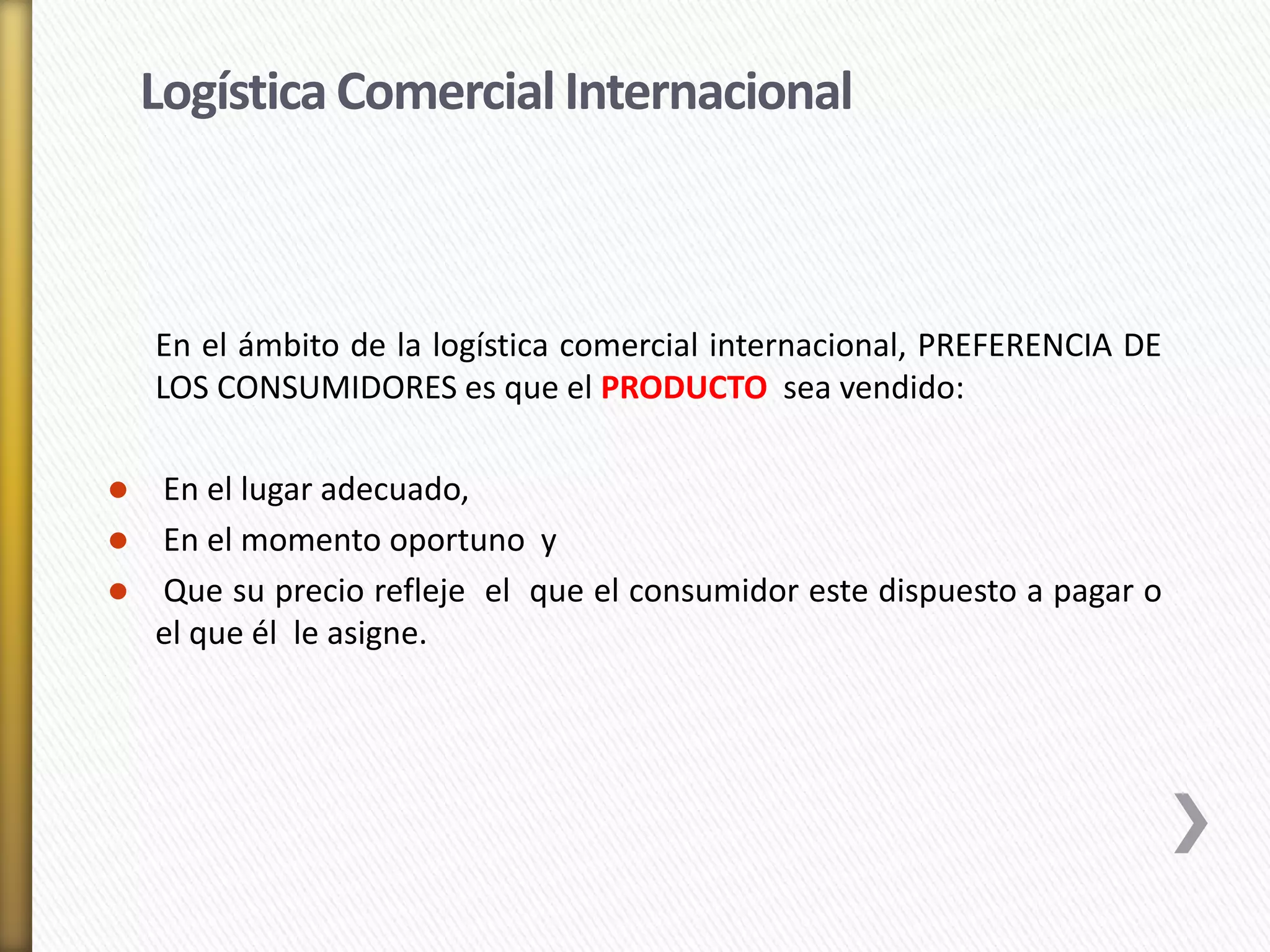 Logística Comercial Internacional 
En el ámbito de la logística comercial internacional, PREFERENCIA DE 
LOS CONSUMIDORES es que el PRODUCTO sea vendido: 
 En el lugar adecuado, 
 En el momento oportuno y 
 Que su precio refleje el que el consumidor este dispuesto a pagar o 
el que él le asigne. 
 
