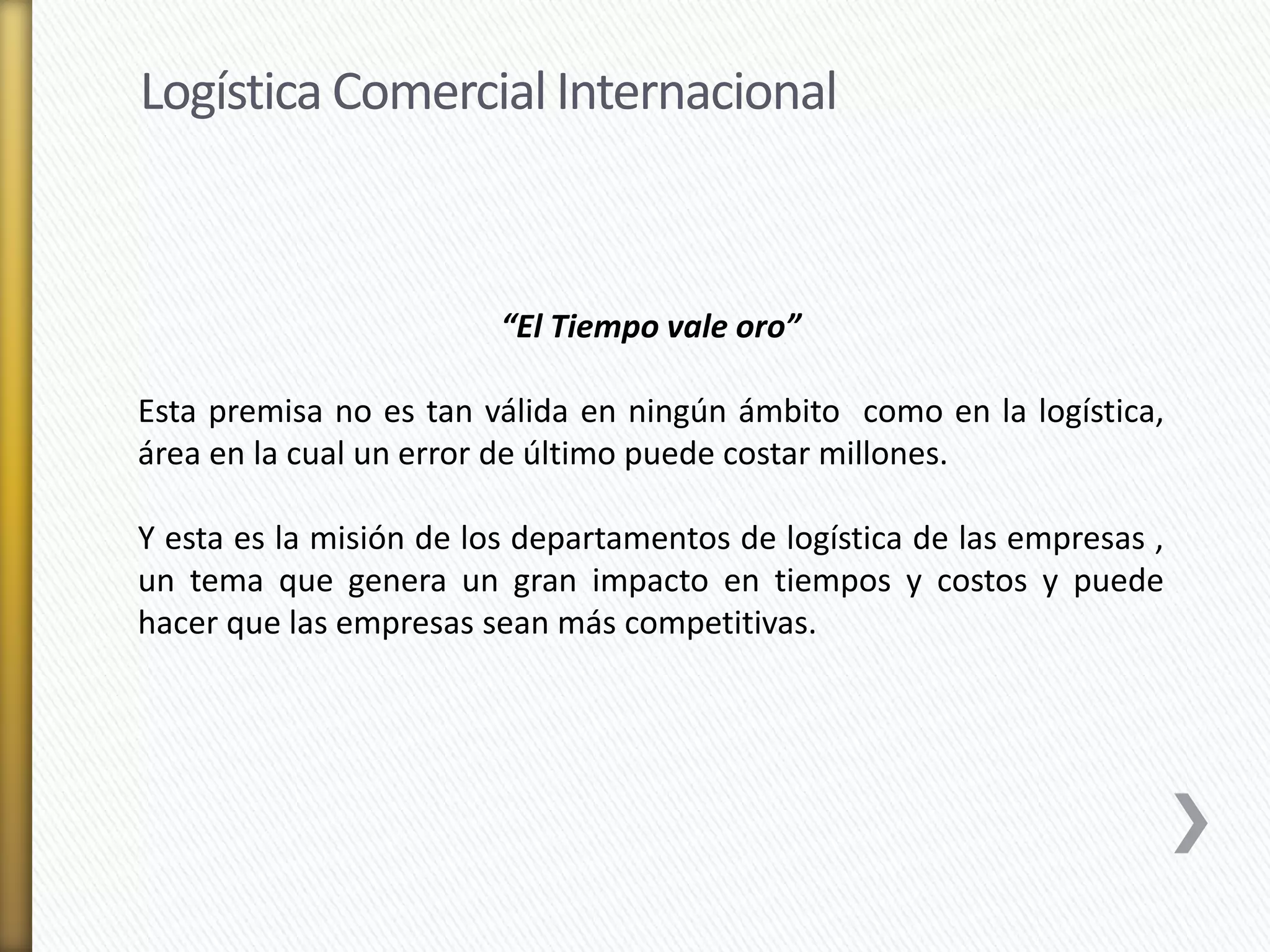 Logística Comercial Internacional 
“El Tiempo vale oro” 
Esta premisa no es tan válida en ningún ámbito como en la logística, 
área en la cual un error de último puede costar millones. 
Y esta es la misión de los departamentos de logística de las empresas , 
un tema que genera un gran impacto en tiempos y costos y puede 
hacer que las empresas sean más competitivas. 
 